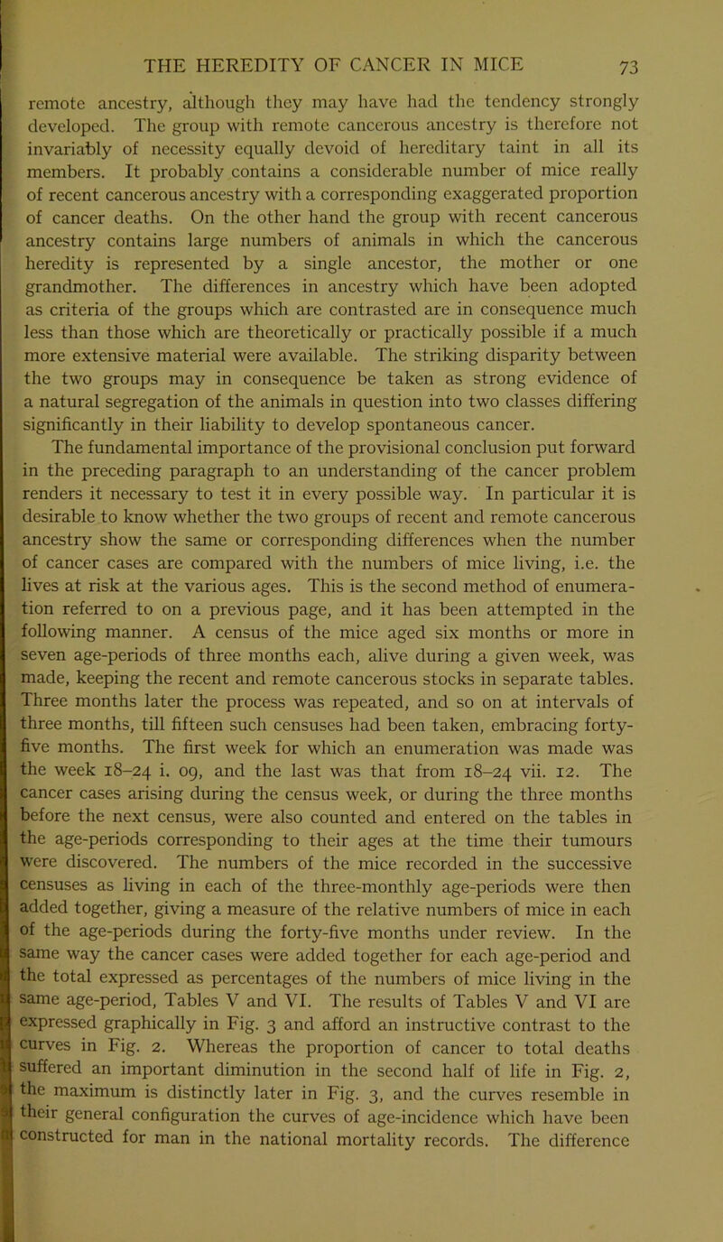 remote ancestry, although they may have had the tendency strongly developed. The group with remote cancerous ancestry is therefore not invariably of necessity equally devoid of hereditary taint in all its members. It probably contains a considerable number of mice really of recent cancerous ancestry with a corresponding exaggerated proportion of cancer deaths. On the other hand the group with recent cancerous ancestry contains large numbers of animals in which the cancerous heredity is represented by a single ancestor, the mother or one grandmother. The differences in ancestry which have been adopted as criteria of the groups which are contrasted are in consequence much less than those which are theoretically or practically possible if a much more extensive material were available. The striking disparity between the two groups may in consequence be taken as strong evidence of a natural segregation of the animals in question into two classes differing significantly in their liability to develop spontaneous cancer. The fundamental importance of the provisional conclusion put forward in the preceding paragraph to an understanding of the cancer problem renders it necessary to test it in every possible way. In particular it is desirable to know whether the two groups of recent and remote cancerous ancestry show the same or corresponding differences when the number of cancer cases are compared with the numbers of mice living, i.e. the lives at risk at the various ages. This is the second method of enumera- tion referred to on a previous page, and it has been attempted in the following manner. A census of the mice aged six months or more in seven age-periods of three months each, alive during a given week, was made, keeping the recent and remote cancerous stocks in separate tables. Three months later the process was repeated, and so on at intervals of three months, till fifteen such censuses had been taken, embracing forty- five months. The first week for which an enumeration was made was the week 18-24 i- °9> and the last was that from 18-24 yn- I2- The cancer cases arising during the census week, or during the three months before the next census, were also counted and entered on the tables in the age-periods corresponding to their ages at the time their tumours were discovered. The numbers of the mice recorded in the successive censuses as living in each of the three-monthly age-periods were then added together, giving a measure of the relative numbers of mice in each of the age-periods during the forty-five months under review. In the same way the cancer cases were added together for each age-period and the total expressed as percentages of the numbers of mice living in the same age-period, Tables V and VI. The results of Tables V and VI are expressed graphically in Fig. 3 and afford an instructive contrast to the curves in Fig. 2. Whereas the proportion of cancer to total deaths suffered an important diminution in the second half of life in Fig. 2, the maximum is distinctly later in Fig. 3, and the curves resemble in their general configuration the curves of age-incidence which have been constructed for man in the national mortality records. The difference