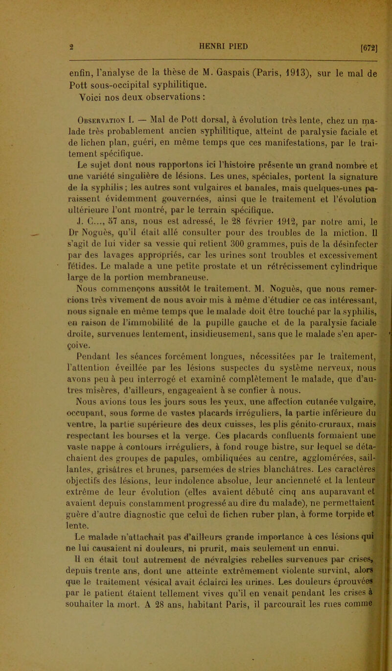 [672] enfin, l’analyse de la thèse de M. Gaspais (Paris, 1913), sur le mal de Pott sous-occipital syphilitique. Voici nos deux observations : Observation I. — Mal de Pott dorsal, à évolution très lente, chez un ma- lade très probablement ancien syphilitique, atteint de paralysie faciale et de lichen plan, guéri, en même temps que ces manifestations, par le trai- tement spécifique. Le sujet dont nous rapportons ici l’histoire présente un grand nombre et une variété singulière de lésions. Les unes, spéciales, portent la signature de la syphilis; les autres sont vulgaires et banales, mais quelques-unes pa- raissent évidemment gouvernées, ainsi que le traitement et l’évolution ultérieure l’ont montré, par le terrain spécifique. J. C..., 57 ans, nous est adressé, le 28 février 1912, par notre ami, le Dr Noguès, qu’il était allé consulter pour des troubles de la miction. 11 s’agit de lui vider sa vessie qui retient 300 grammes, puis de la désinfecter par des lavages appropriés, car les urines sont troubles et excessivement fétides. Le malade a une petite prostate et un rétrécissement cylindrique large de la portion membraneuse. Nous commençons aussitôt le traitement. M. Noguès, que nous remer- cions très vivement de nous avoir mis à même d'étudier ce cas intéressant, nous signale en même temps que le malade doit être touché par la syphilis, en raison de l’immobilité de la pupille gauche et de la paralysie faciale droite, survenues lentement, insidieusement, sans que le malade s’en aper- çoive. Pendant les séances forcément longues, nécessitées par le traitement, l'attention éveillée par les lésions suspectes du système nerveux, nous avons peu à peu interrogé et examiné complètement le malade, que d’au- tres misères, d’ailleurs, engageaient à se confier à nous. Nous avions tous les jours sous les yeux, une affection cutanée vulgaire, occupant, sous forme de vastes placards irréguliers, la partie inférieure du ventre, la partie supérieure des deux cuisses, les plis génito-cruraux, mais respectant les bourses et la verge. Ces placards confluents formaient une vaste nappe à contours irréguliers, à fond rouge bistre, sur lequel se déta- chaient des groupes de papules, ombiliquées au centre, agglomérées, sail- lantes, grisâtres et brunes, parsemées de stries blanchâtres. Les caractères objectifs des lésions, leur indolence absolue, leur ancienneté et la lenteur extrême de leur évolution (elles avaient débuté cinq ans auparavant et avaient depuis constamment progressé au dire du malade), ne permettaient guère d’autre diagnostic que celui de lichen ruber plan, à forme torpide et lente. Le malade n’attachait pas d’ailleurs grande importance à ces lésions qui ne lui causaient ni douleurs, ni prurit, mais seulement un ennui. Il en était tout autrement de névralgies rebelles survenues par cris depuis trente ans, dont une atteinte extrêmement violente survint, alors que le traitement vésical avait éclairci les urines. Les douleurs éprouvées par le patient étaient tellement vives qu’il en venait pendant les crises à souhaiter la mort. A 28 ans, habitant Paris, il parcourait les rues comme