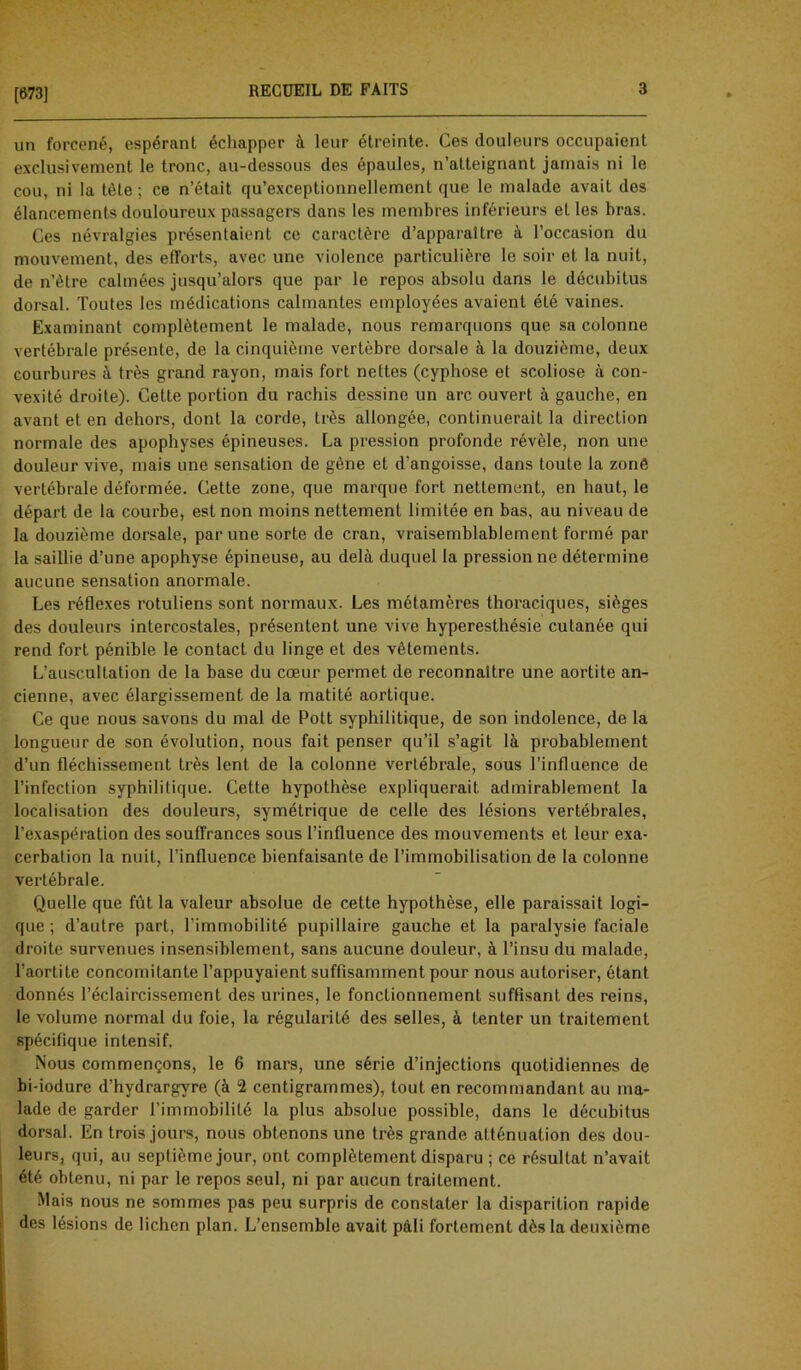 [673] un forcené, espérant échapper à leur étreinte. Ces douleurs occupaient exclusivement le tronc, au-dessous des épaules, n’atteignant jamais ni le cou, ni la tète ; ce n’était qu’exceptionnellement que le malade avait des élancements douloureux passagers dans les membres inférieurs et les bras. Ces névralgies présentaient ce caractère d’apparaltre à l’occasion du mouvement, des efforts, avec une violence particulière le soir et la nuit, de n’ètre calmées jusqu’alors que par le repos absolu dans le décubitus dorsal. Toutes les médications calmantes employées avaient été vaines. Examinant complètement le malade, nous remarquons que sa colonne vertébrale présente, de la cinquième vertèbre dorsale à la douzième, deux courbures à très grand rayon, mais fort nettes (cyphose et scoliose à con- vexité droite). Cette portion du rachis dessine un arc ouvert à gauche, en avant et en dehors, dont la corde, très allongée, continuerait la direction normale des apophyses épineuses. La pression profonde révèle, non une douleur vive, mais une sensation de gêne et d’angoisse, dans toute la zonô vertébrale déformée. Cette zone, que marque fort nettement, en haut, le départ de la courbe, est non moins nettement limitée en bas, au niveau de la douzième dorsale, par une sorte de cran, vraisemblablement formé par la saillie d’une apophyse épineuse, au delà duquel la pression ne détermine aucune sensation anormale. Les réflexes rotuliens sont normaux. Les métamères thoraciques, sièges des douleurs intercostales, présentent une vive hyperesthésie cutanée qui rend fort pénible le contact du linge et des vêtements. L’auscultation de la base du cœur permet de reconnaître une aortite an- cienne, avec élargissement de la matité aortique. Ce que nous savons du mal de Pott syphilitique, de son indolence, de la longueur de son évolution, nous fait penser qu’il s’agit là probablement d’un fléchissement très lent de la colonne vertébrale, sous l’influence de l’infection syphilitique. Cette hypothèse expliquerait admirablement la localisation des douleurs, symétrique de celle des lésions vertébrales, l’exaspération des souffrances sous l’influence des mouvements et leur exa- cerbation la nuit, l’influence bienfaisante de l’immobilisation de la colonne vertébrale. Quelle que fût la valeur absolue de cette hypothèse, elle paraissait logi- que ; d’autre part, l’immobilité pupillaire gauche et la paralysie faciale droite survenues insensiblement, sans aucune douleur, à l’insu du malade, l'aortite concomitante l’appuyaient suffisamment pour nous autoriser, étant donnés l’éclaircissement des urines, le fonctionnement suffisant des reins, le volume normal du foie, la régularité des selles, à tenter un traitement spécifique intensif. Nous commençons, le 6 mars, une série d’injections quotidiennes de bi-iodure d’hydrargyre (à 2 centigrammes), tout en recommandant au ma- lade de garder l’immobilité la plus absolue possible, dans le décubitus dorsal. En trois jours, nous obtenons une très grande atténuation des dou- leurs, qui, au septième jour, ont complètement disparu ; ce résultat n’avait été obtenu, ni par le repos seul, ni par aucun traitement. Mais nous ne sommes pas peu surpris de constater la disparition rapide des lésions de lichen plan. L’ensemble avait pâli fortement dès la deuxième