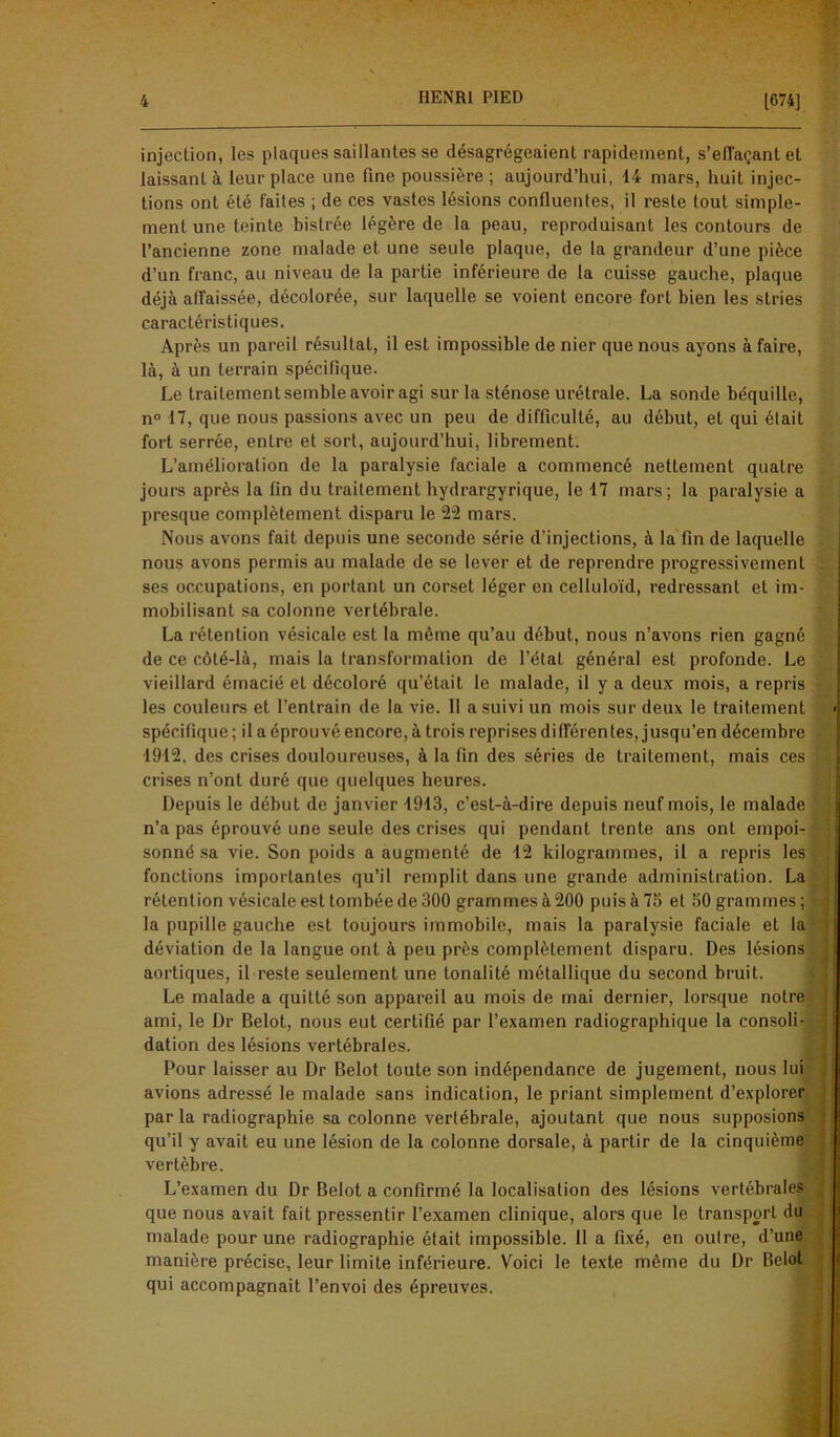 injection, les plaques saillantes se désagrégeaient rapidement, s'effaçant et laissant à leur place une fine poussière; aujourd’hui, 14 mars, huit injec- tions ont été faites ; de ces vastes lésions confluentes, il reste tout simple- ment une teinte bistrée légère de la peau, reproduisant les contours de l’ancienne zone malade et une seule plaque, de la grandeur d’une pièce d’un franc, au niveau de la partie inférieure de la cuisse gauche, plaque déjà affaissée, décolorée, sur laquelle se voient encore fort bien les stries caractéristiques. Après un pareil résultat, il est impossible de nier que nous ayons à faire, là, à un terrain spécifique. Le traitement semble avoir agi sur la sténose urétrale. La sonde béquille, n° 17, que nous passions avec un peu de difficulté, au début, et qui était fort serrée, entre et sort, aujourd’hui, librement. L’amélioration de la paralysie faciale a commencé nettement quatre jours après la fin du traitement bydrargyrique, le 17 mars; la paralysie a presque complètement disparu le 22 mars. Nous avons fait depuis une seconde série d’injections, à la fin de laquelle nous avons permis au malade de se lever et de reprendre progressivement ses occupations, en portant un corset léger en celluloïd, redressant et im- : mobilisant sa colonne vertébrale. La rétention vésicale est la même qu’au début, nous n’avons rien gagné de ce côté-là, mais la transformation de l’état général est profonde. Le vieillard émacié et décoloré qu’était le malade, il y a deux mois, a repris les couleurs et l’entrain de la vie. Il a suivi un mois sur deux le traitement < spécifique ; il a éprouvé encore, à trois reprises différentes, jusqu’en décembre ■1912, des crises douloureuses, à la fin des séries de traitement, mais ces crises n’ont duré que quelques heures. Depuis le début de janvier 1913, c’est-à-dire depuis neuf mois, le malade n’a pas éprouvé une seule des crises qui pendant trente ans onL empoi- sonné sa vie. Son poids a augmenté de 12 kilogrammes, il a repris les fonctions importantes qu’il remplit dans une grande administration. La rétention vésicale est tombée de 300 grammes à 200 puis à 75 et 50 grammes; la pupille gauche est toujours immobile, mais la paralysie faciale et la déviation de la langue ont à peu près complètement disparu. Des lésions aortiques, il reste seulement une tonalité métallique du second bruit. Le malade a quitté son appareil au mois de mai dernier, lorsque notre ami, le Dr Belot, nous eut certifié par l’examen radiographique la consoli- dation des lésions vertébrales. Pour laisser au Dr Belot toute son indépendance de jugement, nous lui avions adressé le malade sans indication, le priant simplement d’explorer par la radiographie sa colonne vertébrale, ajoutant que nous supposions qu’il y avait eu une lésion de la colonne dorsale, à partir de la cinquième vertèbre. L’examen du Dr Belot a confirmé la localisation des lésions vertébrales que nous avait fait pressentir l’examen clinique, alors que le transport du malade pour une radiographie était impossible. 11 a fixé, en oulre, d’une manière précise, leur limite inférieure. Voici le texte même du Dr Belot qui accompagnait l’envoi des épreuves.