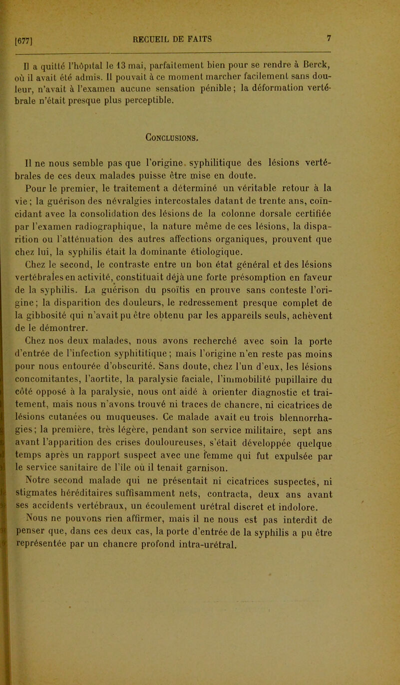 [677] II a quitté l’hôpital le 13 mai, parfaitement bien pour se rendre à Berck, où il avait été admis. Il pouvait à ce moment marcher facilement sans dou- leur, n’avait à l’examen aucune sensation pénible; la déformation verté- brale n’était presque plus perceptible. Conclusions. Il ne nous semble pas que l’origine syphilitique des lésions verté- brales de ces deux malades puisse être mise en doute. Pour le premier, le traitement a déterminé un véritable retour à la vie; la guérison des névralgies intercostales datant de trente ans, coïn- cidant avec la consolidation des lésions de la colonne dorsale certifiée par l’examen radiographique, la nature même de ces lésions, la dispa- rition ou l’atténuation des autres affections organiques, prouvent que chez lui, la syphilis était la dominante étiologique. Chez le second, le contraste entre un bon état général et des lésions vertébrales en activité, constituait déjàune forte présomption en faveur de la syphilis. La guérison du psoïtis en prouve sans conteste l’ori- gine; la disparition des douleurs, le redressement presque complet de la gibbosité qui n’avait pu être obtenu par les appareils seuls, achèvent de le démontrer. Chez nos deux malades, nous avons recherché avec soin la porte d’entrée de l’infection syphititique ; mais l’origine n’en reste pas moins pour nous entourée d’obscurité. Sans doute, chez l’un d’eux, les lésions concomitantes, l’aortite, la paralysie faciale, l’immobilité pupillaire du côté opposé à la paralysie, nous ont aidé à orienter diagnostic et trai- tement, mais nous n’avons- trouvé ni traces de chancre, ni cicatrices de lésions cutanées ou muqueuses. Ce malade avait eu trois blennorrha- gies; la première, très légère, pendant son service militaire, sept ans avant l’apparition des crises douloureuses, s’était développée quelque temps après un rapport suspect avec une femme qui fut expulsée par le service sanitaire de l’île où il tenait garnison. Notre second malade qui ne présentait ni cicatrices suspectes, ni stigmates héréditaires suffisamment nets, contracta, deux ans avant ses accidents vertébraux, un écoulement urétral discret et indolore. Nous ne pouvons rien affirmer, mais il ne nous est pas interdit de penser que, dans ces deux cas, la porte d’entrée de la syphilis a pu être représentée par un chancre profond intra-urétral.