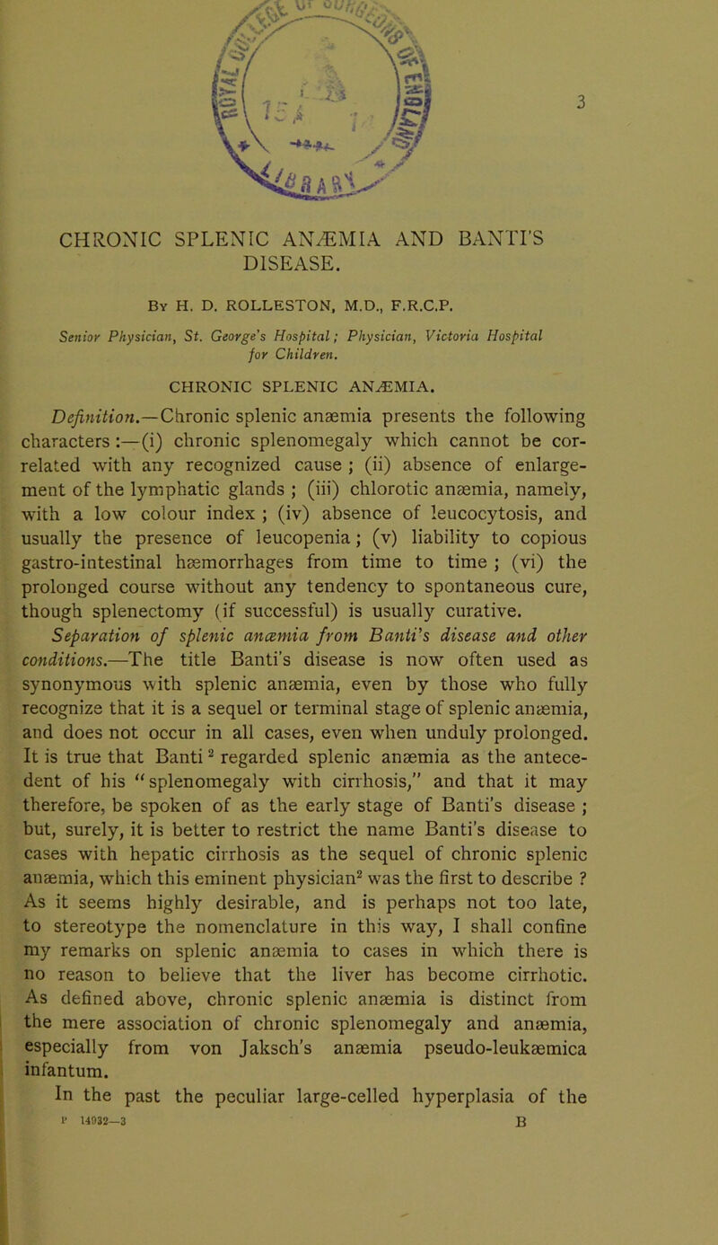 CHRONIC SPLENIC ANAEMIA AND BANTI’S DISEASE. By H. D. ROLLESTON, M.D., F.R.C.P. Senior Physician, St. George's Hospital; Physician, Victoria Hospital for Children. CHRONIC SPLENIC ANAEMIA. Definition.—Chronic splenic anaemia presents the following characters :—(i) chronic splenomegaly which cannot be cor- related with any recognized cause ; (ii) absence of enlarge- ment of the lymphatic glands ; (iii) chlorotic anaemia, namely, with a low colour index ; (iv) absence of leucocytosis, and usually the presence of leucopenia; (v) liability to copious gastro-intestinal haemorrhages from time to time ; (vi) the prolonged course without any tendency to spontaneous cure, though splenectomy (if successful) is usually curative. Separation of splenic ancemia from Banti’s disease and other conditions.—The title Banti’s disease is now often used as synonymous with splenic anaemia, even by those who fully recognize that it is a sequel or terminal stage of splenic anaemia, and does not occur in all cases, even when unduly prolonged. It is true that Banti2 regarded splenic anaemia as the antece- dent of his “splenomegaly with cirrhosis,” and that it may therefore, be spoken of as the early stage of Banti’s disease ; but, surely, it is better to restrict the name Banti’s disease to cases with hepatic cirrhosis as the sequel of chronic splenic anaemia, which this eminent physician2 was the first to describe ? As it seems highly desirable, and is perhaps not too late, to stereotype the nomenclature in this way, I shall confine my remarks on splenic anaemia to cases in which there is no reason to believe that the liver has become cirrhotic. As defined above, chronic splenic anaemia is distinct from the mere association of chronic splenomegaly and anaemia, especially from von Jaksch’s anaemia pseudo-leukaemica infantum. In the past the peculiar large-celled hyperplasia of the 1> 14932—3 B