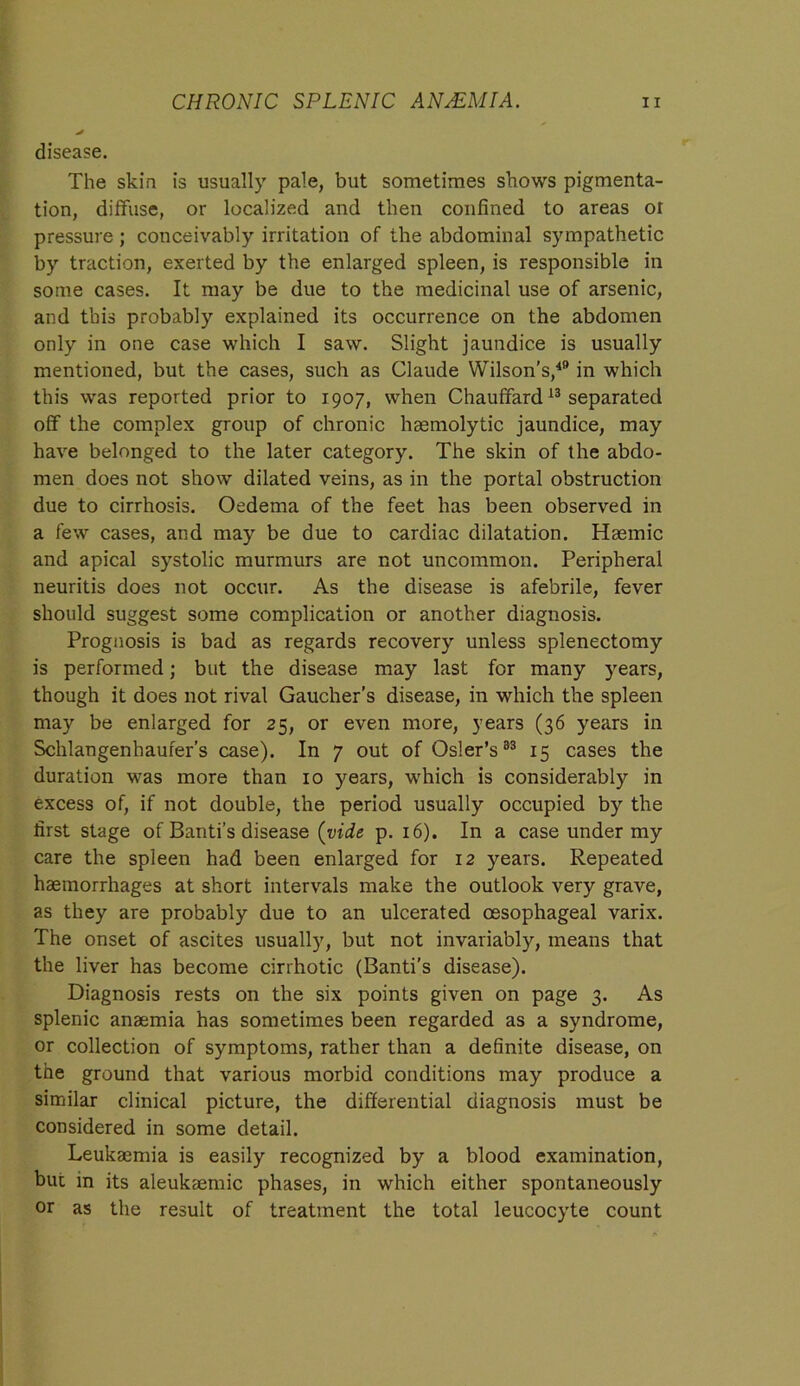 disease. The skin is usually pale, but sometimes shows pigmenta- tion, diffuse, or localized and then confined to areas or pressure ; conceivably irritation of the abdominal sympathetic by traction, exerted by the enlarged spleen, is responsible in some cases. It may be due to the medicinal use of arsenic, and this probably explained its occurrence on the abdomen only in one case which I saw. Slight jaundice is usually mentioned, but the cases, such as Claude Wilson’s,49 in which this was reported prior to 1907, when Chauffard13 separated off the complex group of chronic haemolytic jaundice, may have belonged to the later category. The skin of the abdo- men does not show dilated veins, as in the portal obstruction due to cirrhosis. Oedema of the feet has been observed in a few cases, and may be due to cardiac dilatation. Haemic and apical systolic murmurs are not uncommon. Peripheral neuritis does not occur. As the disease is afebrile, fever should suggest some complication or another diagnosis. Prognosis is bad as regards recovery unless splenectomy is performed; but the disease may last for many years, though it does not rival Gaucher’s disease, in which the spleen may be enlarged for 25, or even more, years (36 years in Schlangenhaufer’s case). In 7 out of Osier’s33 15 cases the duration was more than 10 years, which is considerably in excess of, if not double, the period usually occupied by the first stage of Banti’s disease (vide p. 16). In a case under my care the spleen had been enlarged for 12 years. Repeated haemorrhages at short intervals make the outlook very grave, as they are probably due to an ulcerated oesophageal varix. The onset of ascites usually, but not invariably, means that the liver has become cirrhotic (Banti’s disease). Diagnosis rests on the six points given on page 3. As splenic anaemia has sometimes been regarded as a syndrome, or collection of symptoms, rather than a definite disease, on the ground that various morbid conditions may produce a similar clinical picture, the differential diagnosis must be considered in some detail. Leukaemia is easily recognized by a blood examination, but in its aleukaemic phases, in which either spontaneously or as the result of treatment the total leucocyte count