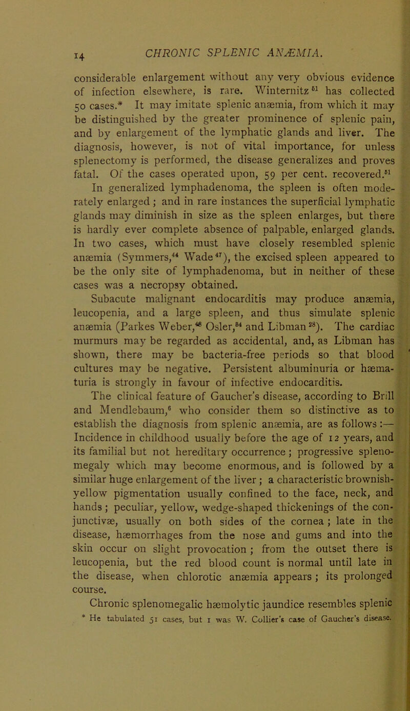 14 considerable enlargement without any very obvious evidence of infection elsewhere, is rare. Winternitz61 has collected 50 cases.* It may imitate splenic anaemia, from which it may be distinguished by the greater prominence of splenic pain, and by enlargement of the lymphatic glands and liver. The diagnosis, however, is not of vital importance, for unless splenectomy is performed, the disease generalizes and proves fatal. Of the cases operated upon, 59 per cent, recovered.51 In generalized lymphadenoma, the spleen is often mode- rately enlarged ; and in rare instances the superficial lymphatic glands may diminish in size as the spleen enlarges, but there is hardly ever complete absence of palpable, enlarged glands. In two cases, which must have closely resembled splenic anaemia (Symmers,44 Wade47), the excised spleen appeared to be the only site of lymphadenoma, but in neither of these cases was a necropsy obtained. Subacute malignant endocarditis may produce anaemia, leucopenia, and a large spleen, and thus simulate splenic anaemia (Parkes Weber,48 Osier,84 and Libman28). The cardiac murmurs may be regarded as accidental, and, as Libman has shown, there may be bacteria-free periods so that blood cultures may be negative. Persistent albuminuria or haema- turia is strongly in favour of infective endocarditis. The clinical feature of Gaucher’s disease, according to Brill and Mendlebaum,6 who consider them so distinctive as to establish the diagnosis from splenic anaemia, are as follows:— Incidence in childhood usually before the age of 12 years, and its familial but not hereditary occurrence ; progressive spleno- megaly which may become enormous, and is followed by a similar huge enlargement of the liver ; a characteristic brownish- yellow pigmentation usually confined to the face, neck, and hands ; peculiar, yellow, wedge-shaped thickenings of the con- junctivas, usually on both sides of the cornea ; late in the disease, haemorrhages from the nose and gums and into the skin occur on slight provocation ; from the outset there is leucopenia, but the red blood count is normal until late in the disease, when chlorotic anaemia appears ; its prolonged course. Chronic splenomegalic haemolytic jaundice resembles splenic