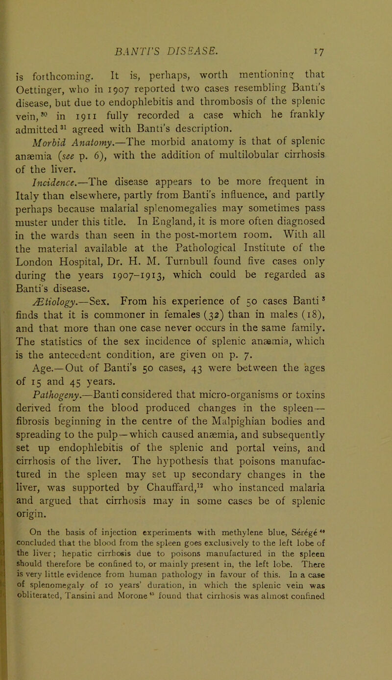 is forthcoming. It is, perhaps, worth mentioning that Oettinger, who in 1907 reported two cases resembling Banti’s disease, but due to endophlebitis and thrombosis of the splenic vein,30 in 19 n fully recorded a case which he frankly admitted31 agreed with Banti’s description. Morbid Anatomy.—The morbid anatomy is that of splenic anaemia {see p. 6), with the addition of multilobular cirrhosis of the liver. Incidence.—The disease appears to be more frequent in Italy than elsewhere, partly from Banti’s influence, and partly perhaps because malarial splenomegalies may sometimes pass muster under this title. In England, it is more often diagnosed in the wards than seen in the post-mortem room. With all the material available at the Pathological Institute of the London Hospital, Dr. H. M. Turnbull found five cases only during the years 1907-1913, which could be regarded as Banti's disease. s.Etiology.—Sex. From his experience of 50 cases Banti3 finds that it is commoner in females (32) than in males (18), and that more than one case never occurs in the same family. The statistics of the sex incidence of splenic anaemia, which is the antecedent condition, are given on p. 7. Age.—Out of Banti’s 50 cases, 43 were between the ages of 15 and 45 years. Pathogeny.—Banti considered that micro-organisms or toxins derived from the blood produced changes in the spleen— fibrosis beginning in the centre of the Malpighian bodies and spreading to the pulp —which caused anaemia, and subsequently set up endophlebitis of the splenic and portal veins, and cirrhosis of the liver. The hypothesis that poisons manufac- tured in the spleen may set up secondary changes in the liver, was supported by Chauffard,12 who instanced malaria and argued that cirrhosis may in some cases be of splenic origin. I On the basis of injection experiments with methylene blue, Ser^ge 49 concluded that the blood from the spleen goes exclusively to the left lobe of the liver; hepatic cirrhosis due to poisons manufactured in the spleen should therefore be confined to, or mainly present in, the left lobe. There is very little evidence from human pathology in favour of this. In a case of splenomegaly of 10 years’ duration, in which the splenic vein was obliterated, Tansini and Morone45 found that cirrhosis was almost confined