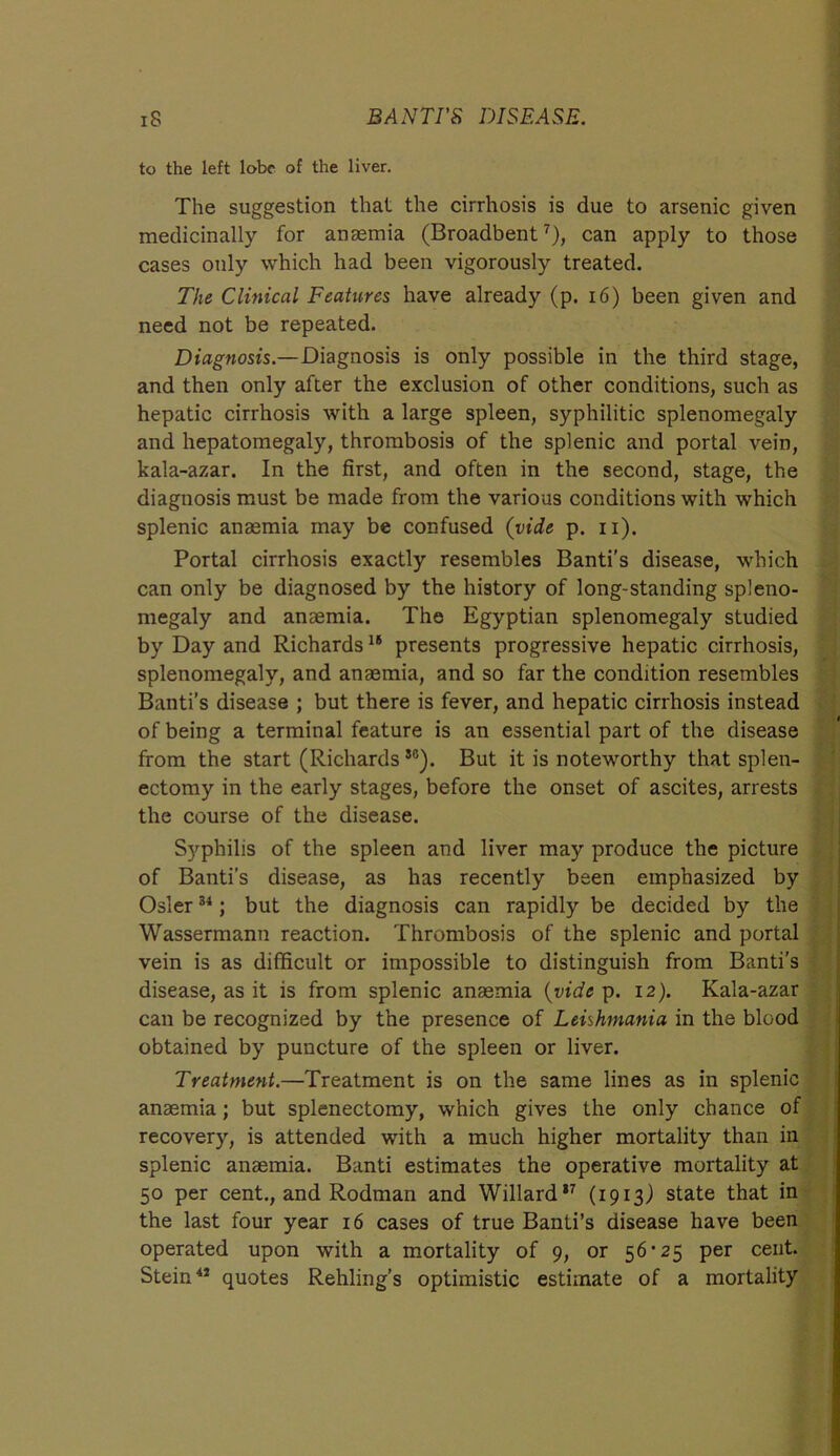 to the left lobe of the liver. The suggestion that the cirrhosis is due to arsenic given medicinally for anaemia (Broadbent7), can apply to those cases only which had been vigorously treated. The Clinical Features have already (p. 16) been given and need not be repeated. Diagnosis.—Diagnosis is only possible in the third stage, and then only after the exclusion of other conditions, such as hepatic cirrhosis with a large spleen, syphilitic splenomegaly and hepatomegaly, thrombosis of the splenic and portal vein, kala-azar. In the first, and often in the second, stage, the diagnosis must be made from the various conditions with which splenic anaemia may be confused (vide p. 11). Portal cirrhosis exactly resembles Banti's disease, which can only be diagnosed by the history of long-standing spleno- megaly and anaemia. The Egyptian splenomegaly studied by Day and Richards16 presents progressive hepatic cirrhosis, splenomegaly, and anaemia, and so far the condition resembles Banti’s disease ; but there is fever, and hepatic cirrhosis instead of being a terminal feature is an essential part of the disease from the start (RichardsSG). But it is noteworthy that splen- ectomy in the early stages, before the onset of ascites, arrests the course of the disease. Syphilis of the spleen and liver may produce the picture of Banti’s disease, as has recently been emphasized by Osier34; but the diagnosis can rapidly be decided by the Wassermann reaction. Thrombosis of the splenic and portal vein is as difficult or impossible to distinguish from Banti's disease, as it is from splenic anaemia (vide p. 12). Kala-azar can be recognized by the presence of Leishmania in the blood obtained by puncture of the spleen or liver. Treatment.—Treatment is on the same lines as in splenic anaemia; but splenectomy, which gives the only chance of recovery, is attended with a much higher mortality than in splenic anaemia. Banti estimates the operative mortality at 50 per cent., and Rodman and Willard17 (1913) state that in the last four year 16 cases of true Banti’s disease have been operated upon with a mortality of 9, or 56 ’25 per cent. Stein47 quotes Rehling’s optimistic estimate of a mortality