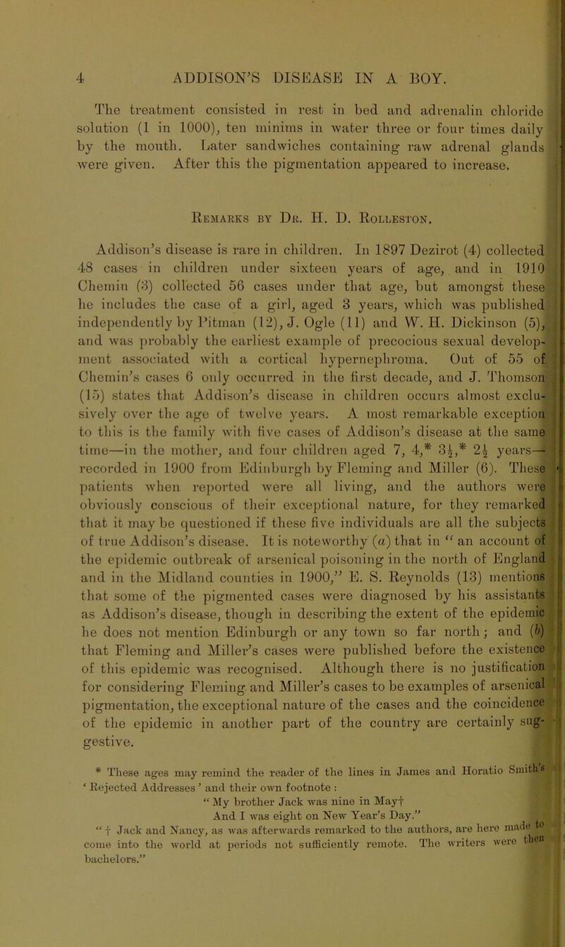 The treatment consisted in rest in bed and adrenalin chloride solution (1 in 1000), ten minims in water three or four times daily by the month. Later sandwiches containing raw adrenal glands were given. After this the pigmentation appeared to increase. Remarks by Dr. H. D. Rolleston. Addison’s disease is rare in children. In 1897 Dezirot (4) collected 48 cases in children under sixteen years of age, and in 1910 Chemin (3) collected 56 cases under that age, but amongst these he includes the case of a girl, aged 3 years, which was published independently by Pitman (12), J. Ogle (11) and W. II. Dickinson (5), and was probably the earliest example of precocious sexual develop- ment associated with a cortical hypernephroma. Out of 55 of Chemin’s cases 6 only occurred in the first decade, and J. Thomson (15) states that Addison’s disease in children occurs almost exclu- sively over the age of twelve years. A most remarkable exception to this is the family with five cases of Addison’s disease at the same time—in the mother, and four children aged 7, 4,* 3^,* 2| years— recorded in 1900 from Edinburgh by Fleming and Miller (6). These patients when reported were all living, and the authors were obviously conscious of their exceptional nature, for they remarked that it maybe questioned if these five individuals are all the subjects of true Addison’s disease. It is noteworthy (a) that in “ an account of the epidemic outbreak of arsenical poisoning in the north of England and in the Midland counties in 1900,” E. S. Reynolds (13) mentions that some of the pigmented cases were diagnosed by his assistants as Addison’s disease, though in describing the extent of the epidemic he does not mention Edinburgh or any town so far north; and (b) that Fleming and Miller’s cases were published before the existence of this epidemic was recognised. Although there is no justification for considering Fleming and Miller’s cases to be examples of arsenical pigmentation, the exceptional nature of the cases and the coincidence of the epidemic in another part of the country are certainly sug- gestive. * These ages may remind the reader of the lines in James and Horatio Smith sja ‘ Rejected Addresses ’ and their own footnote : “ My brother Jack was nine in Mayf And I was eight on New Year’s Day.” 1 “ f Jack and Nancy, as was afterwards remarked to the authors, are here made come into the world at periods not sufficiently remote. The writers were bachelors.”