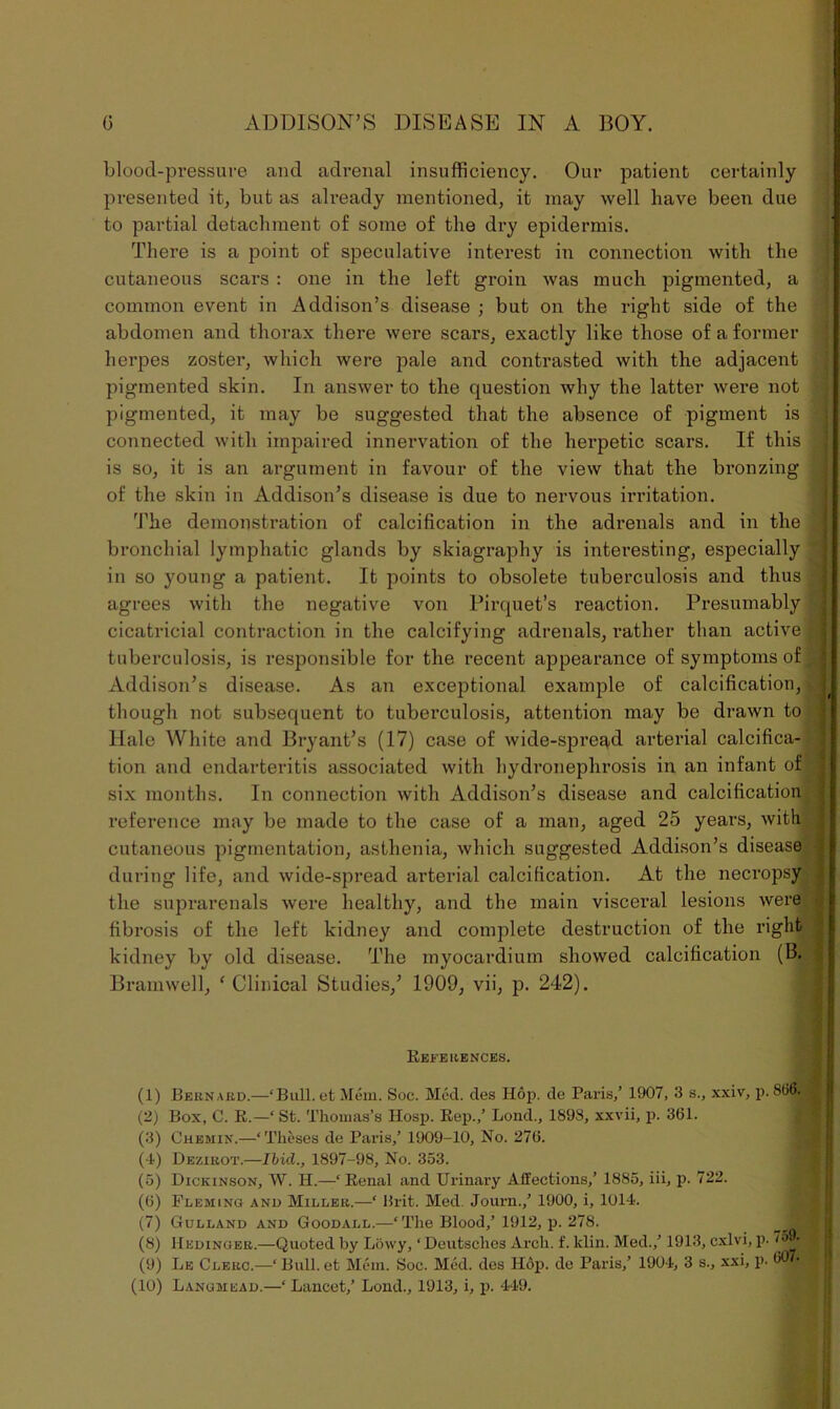 blood-pressure and adrenal insufficiency. Our patient certainly presented it, but as already mentioned, it may well have been due to partial detachment of some of the dry epidermis. There is a point of speculative interest in connection with the cutaneous scars : one in the left groin was much pigmented, a common event in Addison’s disease ; but on the right side of the abdomen and thorax there were scars, exactly like those of a former herpes zoster, which were pale and contrasted with the adjacent pigmented skin. In answer to the question why the latter were not pigmented, it may be suggested that the absence of pigment is connected with impaired innervation of the herpetic scars. If this is so, it is an argument in favour of the view that the bronzing of the skin in Addison’s disease is due to nervous irritation. The demonstration of calcification in the adrenals and in the bronchial lymphatic glands by skiagraphy is interesting, especially in so young a patient. It points to obsolete tuberculosis and thus agrees with the negative von Pirquet’s reaction. Presumably cicatricial contraction in the calcifying adrenals, rather than active tuberculosis, is responsible for the recent appearance of symptoms of Addison’s disease. As an exceptional example of calcification, though not subsequent to tuberculosis, attention may be drawn to Hale White and Bryant’s (17) case of wide-spread arterial calcifica- tion and endarteritis associated with hydronephrosis in an infant of six months. In connection with Addison’s disease and calcification reference may be made to the case of a man, aged 25 years, with cutaneous pigmentation, asthenia, which suggested Addison’s disease during life, and wide-spread arterial calcification. At the necropsy the suprarenals were healthy, and the main visceral lesions were fibrosis of the left kidney and complete destruction of the right kidney by old disease. The myocardium showed calcification (B. Bramwell, 1 Clinical Studies/ 1909, vii, p. 242). References. (1) Bernard.—‘Bull, et Mem. Soc. Med. des Hop. de Paris/ 1907, 3 s., xxiv, p. 866. (2) Box, C. R.—‘ St. Thomas’s Hosp. Rep.,’ Bond., 189S, xxvii, p. 361. (3) Chemin.—‘ Theses de Paris/ 1909-10, No. 276. (•1) Dezirot.—Ibid., 1897-98, No. 353. (5) Dickinson, W. H.—‘Renal and Urinary Affections/ 1885, iii, p. 722. (6) Fleming and Miller.—‘ Brit. Med. Journ./ 1900, i, 1014. (7) Gulland and Goodall.—‘The Blood/ 1912, p. 278. (8) Hedinger.—Quoted by Liiwy, ‘ Deutsches Arch. f. klin. Med./ 1913, cxlvi, p. 75 . (9) Le Clerc.—‘Bull, et Mem. Soc. Med. des Hop. de Paris/ 1904, 3 s., xxi, p. (10) Langmead.—‘ Lancet/ Lond., 1913, i, p. 449.