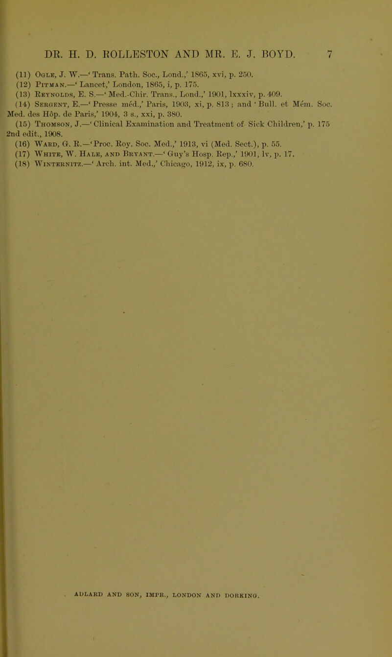 (11) Ogle, J. W.—‘Trans. Path. Soc., Lond./ 1865, xvi, p. 250. (12) Pitman.—‘ Lancet,’ London, 1865, i, p. 175. (13) Reynolds, E. S.—‘ Med.-Chir. Trans., Lond.,’ 1901, lxxxiv, p. 409. (14) Sebqent, E.—‘ Presse med.,’ Paris, 1903, xi, p. 813; and‘Bull, et Mem. Soc. Med. des Hop. de Paris,’ 1904, 3 s., xxi, p. 380. (15) Thomson, J.—‘Clinical Examination and Treatment of Sick Children,’ p. 175 2nd edit., 1908. (16) Ward, G. R.—‘Proc. Roy. Soc. Med.,’ 1913, vi (Mod. Sect.), p. 55. (17) White, W. Hale, and Bryant.—‘ Guy’s Hosp. Rep.,’ 1901, lv, p. 17. (18) Winternitz.—‘Arch. int. Med.,’ Chicago, 1912, ix, p. 680. AIJLARD AND SON, IMFR., LONDON AND DORKING.