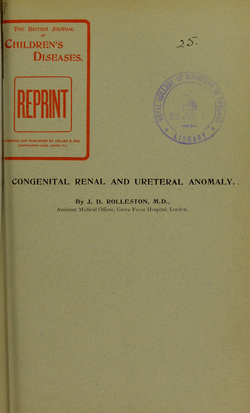 f The British Journal OP ’J Childrens Diseases. I PMNTED AND PUBLISHED BY ADLARD 4 SON. Bartholomew close, London. ec. CONGENITAL RENAL AND URETERAL ANOMALY. By J. D. ROLLESTON, M.D.,