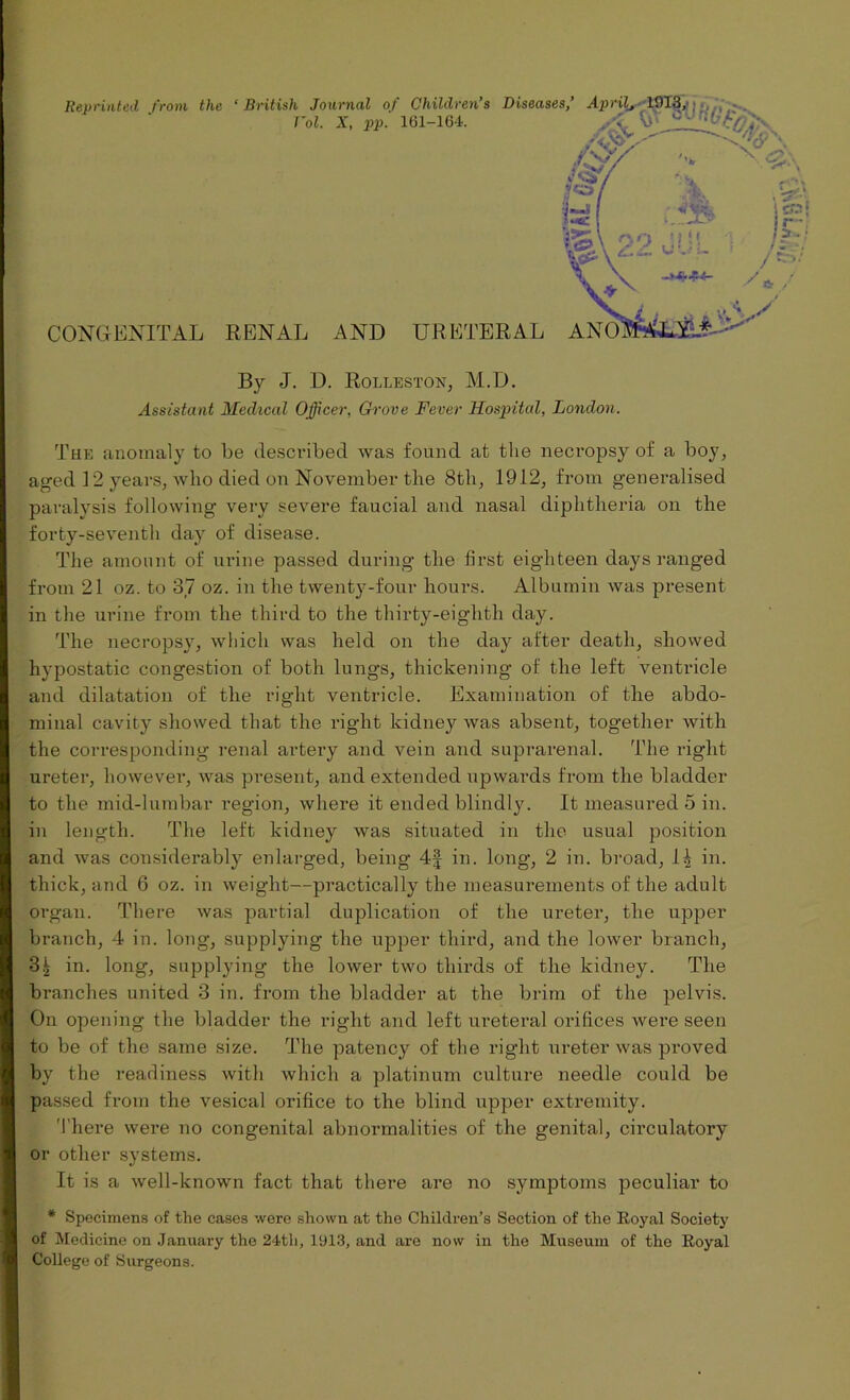 By J. D. RoLLESTON, M.D. The anomaly to be described was found at the necropsy of a boy, aged 12 years, who died on November the 8th, 1912, from generalised paralysis following very severe faucial and nasal diphtheria on the forty-seventh day of disease. The amount of urine passed during the first eighteen days ranged from 21 oz. to 37 oz. in the twenty-four hours. Albumin was present in the urine from the third to the thirty-eighth day. The necropsy, which was held on the day after death, showed hypostatic congestion of both lungs, thickening of the left ventricle and dilatation of the right ventricle. Examination of the abdo- minal cavity showed that the right kidney was absent, together with the corresponding renal artery and vein and suprarenal. The right ureter, however, was present, and extended upwards from the bladder to the mid-lumbar region, where it ended blindly. It measured 5 in. in length. The left kidney was situated in the usual position and was considerably enlarged, being 4-f in. long, 2 in. broad, 1| in. thick, and 6 oz. in weight—practically the measurements of the adult organ. There was partial duplication of the ureter, the upper branch, 4 in. long, supplying the upper third, and the lower branch, 31 in. long, supplying the lower two thirds of the kidney. The branches united 3 in. from the bladder at the brim of the pelvis. On opening the bladder the right and left ureteral orifices were seen to be of the same size. The patency of the right ureter was proved by the readiness with which a platinum culture needle could be passed from the vesical orifice to the blind upper extremity. There were no congenital abnormalities of the genital, circulatory or other systems. It is a well-known fact that there are no symptoms peculiar to * Specimens of the cases were shown at the Children’s Section of the Royal Society of Medicine on January the 24th, 1913, and are now in the Museum of the Royal College of Surgeons. ‘ y*: