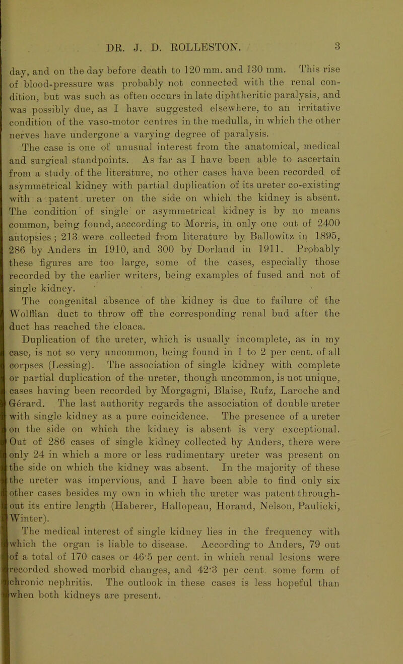 day, and on the day before death to 120 mm. and 130 mm. This rise of blood-pressure was probably not connected with the renal con- dition, but was such as often occurs in late diphtheritic paralysis, and was possibly due, as I have suggested elsewhere, to an irritative condition of the vaso-motor centres in the medulla, in which the other nerves have undergone a varying degree of paralysis. The case is one of unusual interest from the anatomical, medical and surgical standpoints. As far as I have been able to ascertain from a studv of the literature, no other cases have been i*ecorded of asymmetrical kidney with partial duplication of its ureter co-existing with a patent - ureter on the side on which the kidney is absent. The condition of single or asymmetrical kidney is by no means common, being found, acccording to Morris, in only one out of 2400 autopsies; 213 were collected from literature by Ballowitz in 1895, 286 by Anders in 1910, and 300 by Dorland in 1911. Probably these figures are too large, some of the cases, especially those recorded by the earlier writers, being examples of fused and not of single kidney. The congenital absence of the kidney is due to failure of the Wolffian duct to throw off the corresponding renal bud after the duct has reached the cloaca. Duplication of the ureter, which is usually incomplete, as in my case, is not so very uncommon, being found in 1 to 2 per cent, of all corpses (Lessing). The association of single kidney with complete or partial duplication of the ureter, though uncommon, is not unique, cases having been recorded by Morgagni, Blaise, Rufz, Laroche and Gerard. The last authority regai'ds the association of double ureter with single kidney as a pure coincidence. The presence of a ureter on the side on which the kidney is absent is very exceptional. Out of 286 cases of single kidney collected by Anders, there were only 24 in which a more or less rudimentary ureter was present on the side on which the kidney was absent. In the majority of these the ureter was impervious, and I have been able to find only six other cases besides my own in which the ureter was patent through- out its entire length (Haberer, Hallopeau, Horand, Nelson, Paulicki, Winter). The medical interest of single kidney lies in the frequency with which the organ is liable to disease. According to Anders, 79 out of a total of 170 cases or 46-5 per cent, in which renal lesions were recorded showed morbid changes, and 42• 3 per cent some form of chronic nephritis. The outlook in these cases is less hopeful than when both kidneys are present.