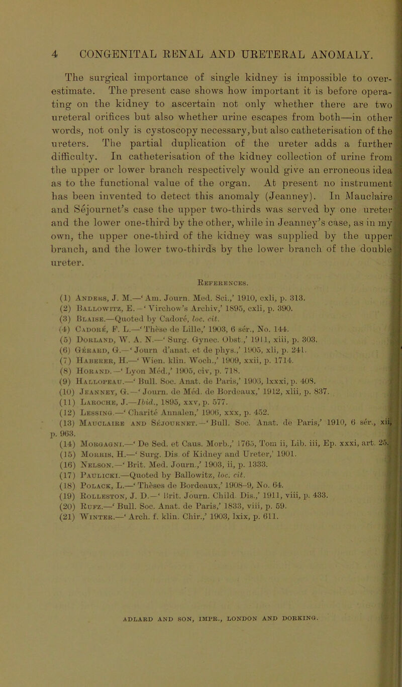 The surgical importance of single kidney is impossible to over- estimate. The present case shows how important it is before opera- ting on the kidney to ascertain not only whether there are two ureteral orifices but also whether urine escapes from both—in other words, not only is cystoscopy necessary,but also catheterisation of the ureters. The partial duplication of the ureter adds a further difficulty. In catheterisation of the kidney collection of urine from the upper or lower branch respectively would give an erroneous idea as to the functional value of the organ. At present no instrument has been invented to detect this anomaly (Jeanney). In Mauclaire and Sejournet’s case the upper two-thirds was served by one ureter and the lower one-third by the other, while in Jeanney’s case, as in my own, the upper one-third of the kidney was supplied by the upper branch, and the lower two-thirds by the lower branch of the double ureter. References. (1) Anders, J. M.—‘Am. Journ. Med. Sei.,’ 1910, cxli, p. 313. (2) Ballowitz, E. — ‘ Virchow’s Areliiv,’ 1895, cxli, p. 390. (3) Blaise.—Quoted by Cadore, loc. cit. (4) Cadore, F. L.—‘These de Lille,’ 1903, (5 ser., No. 144. (5) Dokland, W. A. N.—‘ Surg. Gynec. Obst.,’ 1911, xiii, p. 303. (6) Gerard, G.—‘Journ d’anat. et de phys.,’ 1905, xli, p. 241. (7) Habeuer, H.—‘ Wien. klin. Wocli.,’ 1909, xxii, p. 1714. (8) Horand. —‘ Lyon Med.,’ 1905, civ, p. 718. (9) Hallopeau.—‘ Bull. Soc. Anat. de Paris,’ 1903, lxxxi, p. 408. (10) Jeanney, G.—‘ Journ. de Med. de Bordeaux,’ 1912, xlii, p. 837. (11) Laroche, J.—Ibid., 1895, xxv, p. 577. (12) Lessing.—‘ Charite Annalen,’ 19015, xxx, p. 452. (13) Mauclaire and Skjournet. —‘ Bull. Soc. Anat. de Paris,’ 1910, 6 ser., xii, . 963. (14) Morgagni.—‘ De Sed. et Caus. Morb.,’ 1765, Toni ii, Lib. iii, Ep. xxxi, art. 25^ (15) Morris, H.—‘ Surg. Dis of Kidney and Ureter,’ 1901. (16) Nelson.—‘ Brit. Med. Journ.,’ 1903, ii, p. 1333. (17) Paulicki.—Quoted by Ballowitz, loc. cit. (18) Polack, L.—‘Theses de Bordeaux,’ 1908-9, No. 64. (19) Rolleston, J. D.—‘ Brit. Journ. Child Dis.,’ 1911, viii, p. 433. (20) Rufz.—‘ Bull. Soc. Anat. de Paris,’ 1833, viii, p. 59. (21) Winter.—‘Arch. f. klin. Chir.,’ 1903, lxix, p. Oil. ADLARD AND SON, IMPR., LONDON AND DORKING.