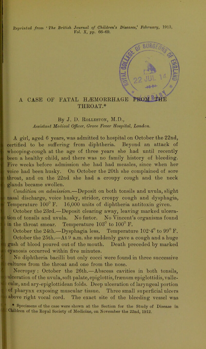 Beprinted from ‘ The British Journal of Children’s Diseases,’ February, 1913, Vol. X, pp. 66-69. A CASE OF FATAL HAEMORRHAGE FROM THE THROAT* By J. D. Rolleston, M.D., Assistant Medical Officer, Grove Fever Hospital, London. A girl, aged 6 years, was admitted to hospital on October the 22nd, certified to be suffering from diphtheria. Beyond an attack of whooping-cough at the age of three years she had until recently been a healthy child, and there was no family history of bleeding. Five weeks before admission she had had measles, since when her voice had been husky. On October the 20tli she complained of sore throat, and on the 22nd she had a croupy cough and the neck glands became swollen. Condition on admission.—Deposit on both tonsils and uvula, slight , nasal discharge, voice husky, stridor, croupy cough and dysphagia, Temperature 100° F. 16,000 units of diphtheria antitoxin given. October the 23rd.—Deposit cleai’ing away, leaving marked ulcera- > tion of tonsils and uvula. No foetor. No Vincent’s organisms found i in the throat smear. Temperature 103° to 100° F. October the 24th.—Dysphagia less. Temperature 102-4° to 99° F. October the 25th.—At 9 a.m. she suddenly gave a cough and a huge ii gush of blood poured out of the mouth. Death preceded by marked cyanosis occurred within five minutes. No diphtheria bacilli but only cocci were found in three successive k cultures from the throat and one from the nose. Necropsy : October the 26th.—Abscess cavities in both tonsils, p ulceration of the uvula, soft palate, epiglottis, fraenum epiglottidis, valle- 1' culje, and ary-epiglottidean folds. Deep ulceration of laryngeal portion i of pharynx exposing muscular tissue. Three small superficial ulcers I1 above right vocal cord. The exact site of the bleeding vessel was * Specimens of the ease were shown at the Section for the Study of Disease in Es Children of the Eoyal Society of Medicine, on November the 22nd, 1912.