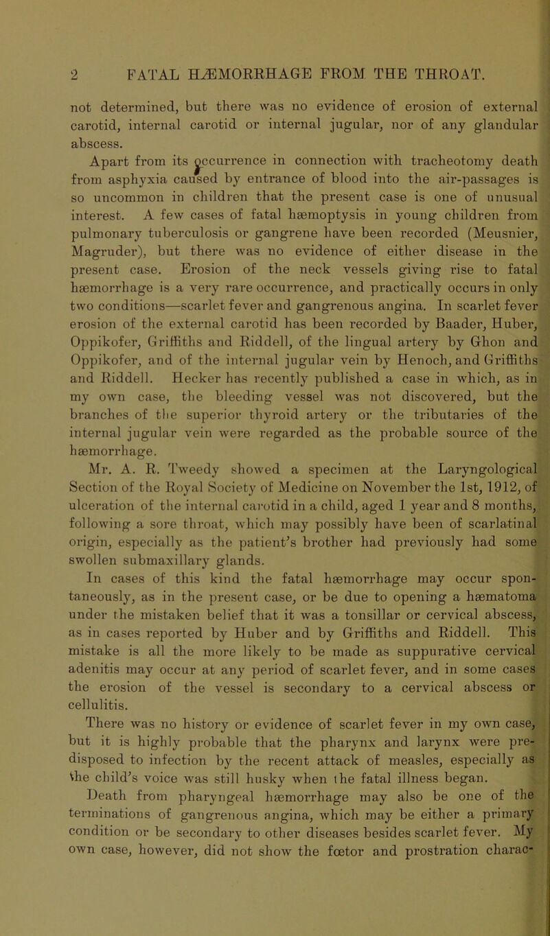 not determined, but there was no evidence of erosion of external carotid, internal carotid or internal jugular, nor of any glandular abscess. Apart from its Recurrence in connection with tracheotomy death from asphyxia caused by entrance of blood into the air-passages is so uncommon in children that the present case is one of unusual interest. A few cases of fatal haemoptysis in young children from pulmonary tuberculosis or gangrene have been recorded (Meusnier, Magruder), but there was no evidence of either disease in the present case. Erosion of the neck vessels giving rise to fatal haemorrhage is a very rare occurrence, and practically occurs in only two conditions—scarlet fever and gangrenous angina. In scarlet fever erosion of the external carotid has been recorded by Baader, Huber, Oppikofer, Griffiths and Riddell, of the lingual artery by Ghon and Oppikofer, and of the internal jugular vein by Henoch, and Griffiths and Riddell. Hecker has recently published a case in which, as in my own case, the bleeding vessel was not discovered, but the branches of the superior thyroid artery or the tributaries of the internal jugular vein were regarded as the probable source of the haemorrhage. Mr. A. R. Tweedy showed a specimen at the Laryngologies! Section of the Royal Society of Medicine on November the 1st, 1912, of ulceration of the internal carotid in a child, aged 1 year and 8 months, following a sore throat, which may possibly have been of scarlatinal origin, especially as the patient's brother had previously had some swollen submaxillary glands. In cases of this kind the fatal haemorrhage may occur spon- taneously, as in the present case, or be due to opening a haematoma under the mistaken belief that it was a tonsillar or cervical abscess, as in cases reported by Huber and by Griffiths and Riddell. This mistake is all the more likely to be made as suppurative cervical adenitis may occur at any period of scarlet fever, and in some cases the ei’osion of the vessel is secondary to a cervical abscess or cellulitis. There was no history or evidence of scarlet fever in my own case, but it is highly probable that the pharynx and larynx were pre- disposed to infection by the recent attack of measles, especially as Vhe child's voice was still husky when the fatal illness began. Heath from pharyngeal haemorrhage may also be one of the terminations of gangrenous angina, which may be either a primary condition or be secondary to other diseases besides scarlet fever. My own case, however, did not show the foetor and prostration charac-