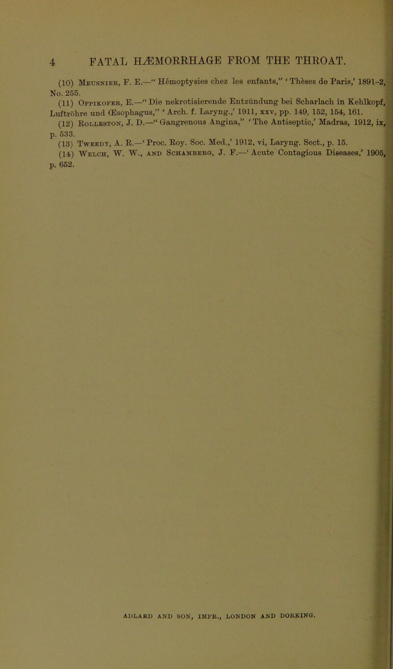 (10) Meusnier, F. E.—“ Hemoptysies chez les enfants,” ‘ Theses de Paris,’ 1891-2, No. 255. (11) Ofpikofer, E.—“Die nekrotisiereude Entzundung bei Scharlach in Kehlkopf, Luftrohre und (Esophagus,” ‘Arch. f. Laryng.,’ 1911, xxv, pp. 149, 152, 154, 161. (12) Rolleston, J. D.—“ Gangrenous Angina,” ‘ The Antiseptic,’ Madras, 1912, ix, p. 533. (13) Tweedy, A. R.—‘Proc. Roy. Soc. Med.,’ 1912, vi, Laryng. Sect., p. 15. (14) Welch, W. W., and Schamberg, J. F.—‘Acute Contagious Diseases,’ 1905, p. 652. ADLARD AND SON, IMRR., LONDON AND DORKING.