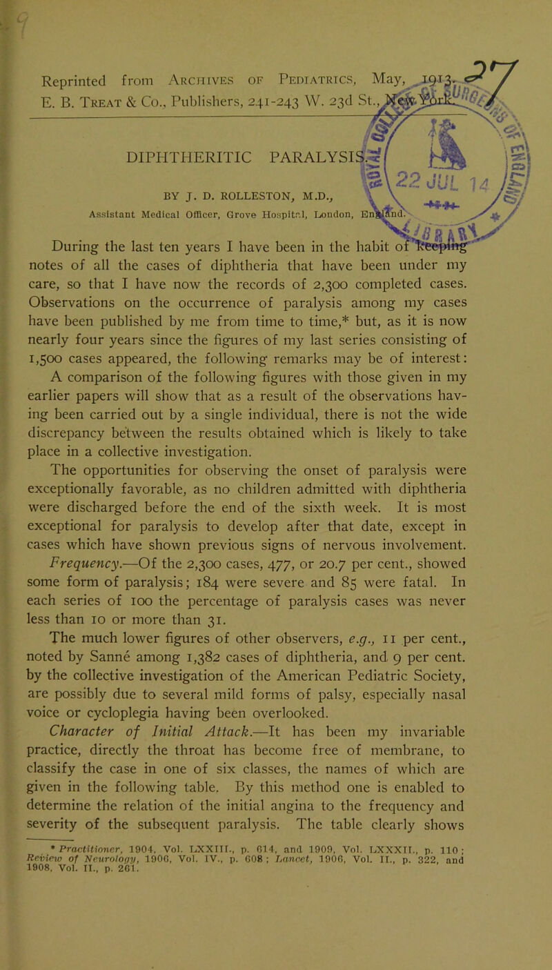 u t Reprinted from Archives of Pediatrics, May E. B. Treat & Co., Publishers, 241-243 W. 23d St DIPPITHERITIC PARALYSIS BY J. D. ROLLESTON, M.D., Assistant Medical Ofllcer, Grove Hospital, London, En' During the last ten years I have been in the habit notes of all the cases of diphtheria that have been under my care, so that I have now the records of 2,300 completed cases. Observations on the occurrence of paralysis among my cases have been published by me from time to time,* but, as it is now nearly four years since the figures of my last series consisting of 1,500 cases appeared, the following remarks may be of interest: A comparison of the following figures with those given in my earlier papers will show that as a result of the observations hav- ing been carried out by a single individual, there is not the wide discrepancy between the results obtained which is likely to take place in a collective investigation. The opportunities for observing the onset of paralysis were exceptionally favorable, as no children admitted with diphtheria were discharged before the end of the sixth week. It is most exceptional for paralysis to develop after that date, except in cases which have shown previous signs of nervous involvement. Frequency.—Of the 2,300 cases, 477, or 20.7 per cent., showed some form of paralysis; 184 were severe and 85 were fatal. In each series of 100 the percentage of paralysis cases was never less than 10 or more than 31. The much lower figures of other observers, e.g., ii per cent., noted by Sanne among 1,382 cases of diphtheria, and 9 per cent, by the collective investigation of the American Pediatric Society, are possibly due to several mild forms of palsy, especially nasal voice or cycloplegia having been overlooked. Character of Initial Attack.—It has been my invariable practice, directly the throat has become free of membrane, to classify the case in one of six classes, the names of which are given in the following table. By this method one is enabled to determine the relation of the initial angina to the frequency and severity of the subsequent paralysis. The table clearly shows * Practitioner, 1904. Vol. I.XXIII., p. 014, and 1909, Vol. LXXXII., p. 110; Revieio of Ncurolofiy, 1900, Vol. IV., p. 008; Lancet, 1900, Vol. II., p. 322, and 1908, Vol. II., p. 261.