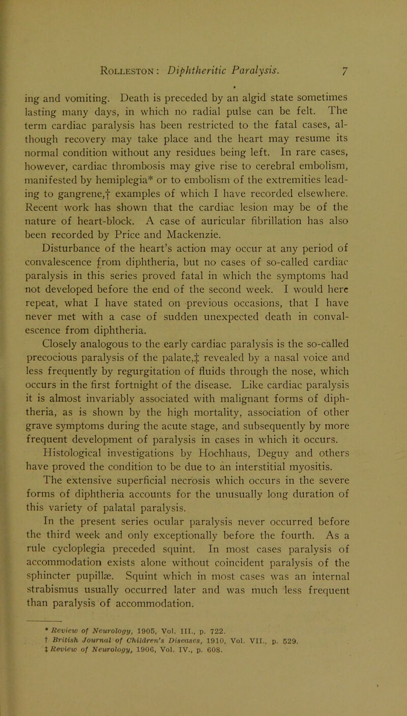 ing and vomiting. Death is preceded by an algid state sometimes lasting many days, in which no radial pulse can be felt. The term cardiac paralysis has been restricted to the fatal cases, al- though recovery may take place and the heart may resume its normal condition without any residues being left. In rare cases, however, cardiac thrombosis may give rise to cerebral embolism, manifested by hemiplegia* or to embolism of the extremities lead- ing to gangrene,! examples of which I have recorded elsewhere. Recent work has shown that the cardiac lesion may be of the nature of heart-block. A case of auricular fibrillation has also been recorded by Price and Mackenzie. Disturbance of the heart’s action may occur at any period of convalescence from diphtheria, but no cases of so-called cardiac paralysis in this series proved fatal in which the symptoms had not developed before the end of the second week. I would here repeat, what I have stated on previous occasions, that I have never met with a case of sudden unexpected death in conval- escence from diphtheria. Closely analogous to the early cardiac paralysis is the so-called precocious paralysis of the palate,! revealed by a nasal voice and less frequently by regurgitation of fluids through the nose, which occurs in the first fortnight of the disease. Like cardiac paralysis it is almost invariably associated with malignant forms of diph- theria, as is shown by the high mortality, association of other grave symptoms during the acute stage, and subsequently by more frequent development of paralysis in cases in which it occurs. Histological investigations by Hochhaus, Deguy and others have proved the condition to be due to an interstitial myositis. The extensive superficial necrosis which occurs in the severe forms of diphtheria accounts for the unusually long duration of this variety of palatal paralysis. In the present series ocular paralysis never occurred before the third week and only exceptionally before the fourth. As a rule cycloplegia preceded squint. In most cases paralysis of accommodation exists alone without coincident paralysis of the sphincter pupillae. Squint which in most cases was an internal strabismus usually occurred later and was much less frequent than paralysis of accommodation. • Review of Neurology, 1906, Vol. III., p. 722. t British Journal of Children’s Diseases, 1910, Vol. VII., p. 629. t Review of Neurology, 1906, Vol. IV., p. 608.