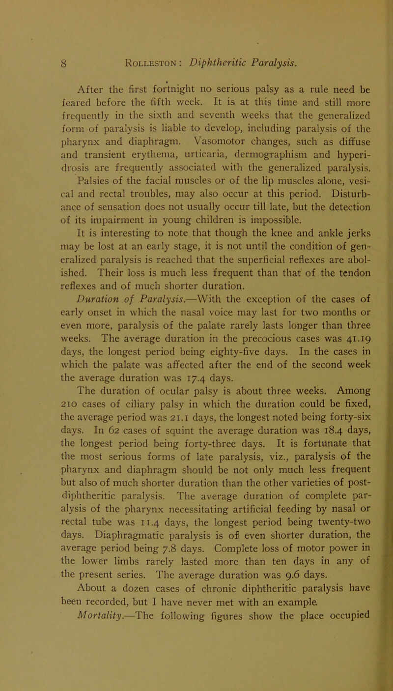 After the first fortnight no serious palsy as a rule need be feared before the fifth week. It is, at this time and still more frequently in the sixth and seventh weeks that the generalized form of paralysis is liable to develop, including paralysis of the pharynx and diaphragm. Vasomotor changes, such as diffuse and transient erythema, urticaria, dermographism and hyperi- drosis are frequently associated with the generalized paralysis. Palsies of the facial muscles or of the lip muscles alone, vesi- cal and rectal troubles, may also occur at this period. Disturb- ance of sensation does not usually occur till late, but the detection of its impairment in young children is impossible. It is interesting to note that though the knee and ankle jerks may be lost at an early stage, it is not until the condition of gen- eralized paralysis is reached that the superficial reflexes are abol- ished. Their loss is much less frequent than that' of the tendon reflexes and of much shorter duration. Duration of Paralysis.—With the exception of the cases of early onset in which the nasal voice may last for two months or even more, paralysis of the palate rarely lasts longer than three weeks. The average duration in the precocious cases was 41.19 days, the longest period being eighty-five days. In the cases in which the palate was affected after the end of the second week the average duration was 17.4 days. The duration of ocular palsy is about three weeks. Among 210 cases of ciliary palsy in which the duration could be fixed, the average period was 21. i days, the longest noted being forty-six days. In 62 cases of squint the average duration was 18.4 days, the longest period being forty-three days. It is fortunate that the most serious forms of late paralysis, viz., paralysis of the pharynx and diaphragm should be not only much less frequent but also of much shorter duration than the other varieties of post- diphtheritic paralysis. The average duration of complete par- alysis of the pharynx necessitating artificial feeding by nasal or rectal tube was 11.4 days, the longest period being twenty-two days. Diaphragmatic paralysis is of even shorter duration, the average period being 7.8 days. Complete loss of motor power in the lower limbs rarely lasted more than ten days in any of the present series. The average duration was 9.6 days. About a dozen cases of chronic diphtheritic paralysis have been recorded, but I have never met with an example Mortality.—The following figures show the place occupied