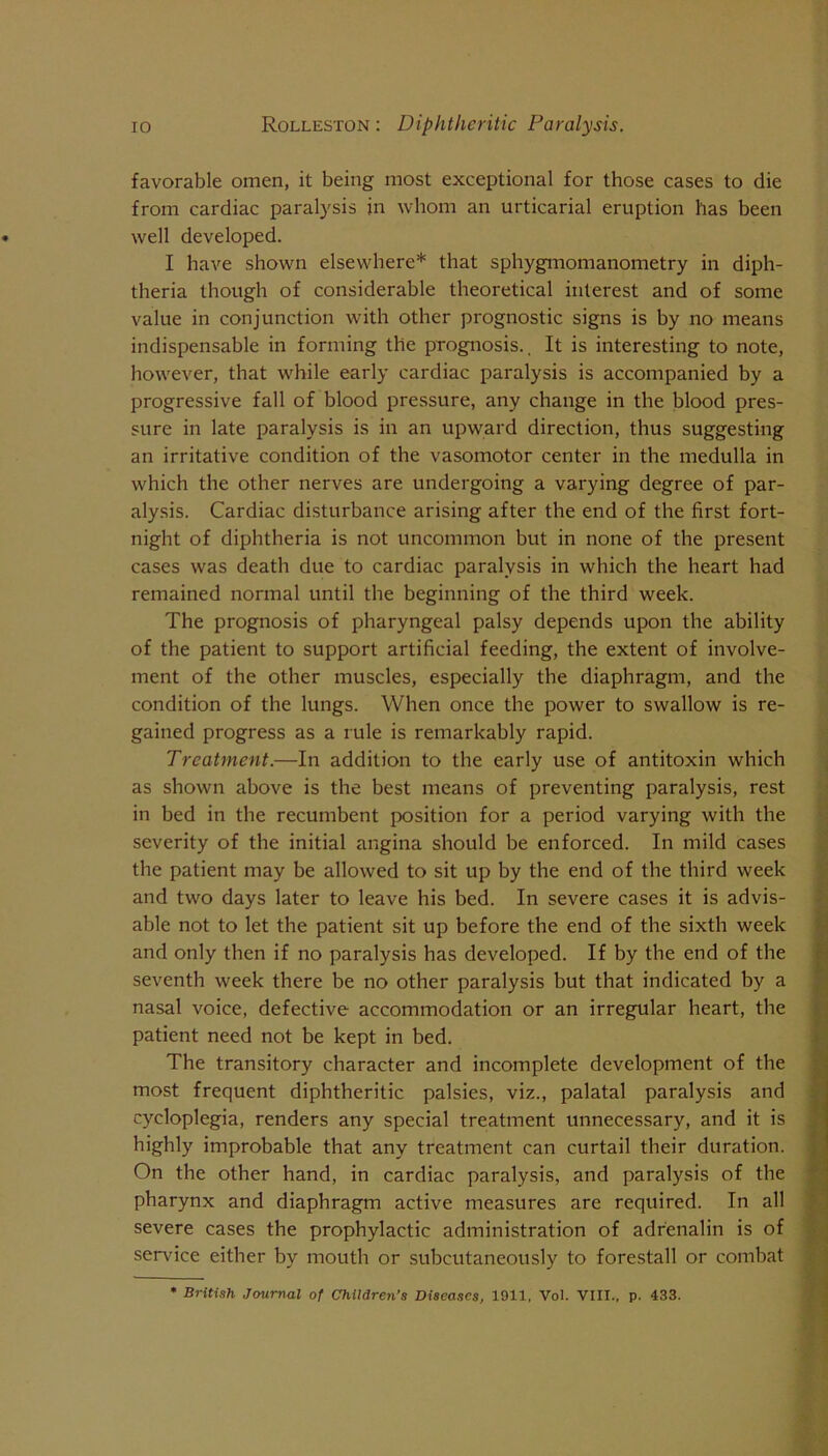 favorable omen, it being most exceptional for those cases to die from cardiac paralysis in whom an urticarial eruption has been well developed. I have shown elsewhere* that sphygmomanometry in diph- theria though of considerable theoretical interest and of some value in conjunction with other prognostic signs is by no means indispensable in forming the prognosis.. It is interesting to note, however, that while early cardiac paralysis is accompanied by a progressive fall of blood pressure, any change in the blood pres- sure in late paralysis is in an upward direction, thus suggesting an irritative condition of the vasomotor center in the medulla in which the other nerves are undergoing a varying degree of par- alysis. Cardiac disturbance arising after the end of the first fort- night of diphtheria is not uncommon but in none of the present cases was death due to cardiac paralysis in which the heart had remained normal until the beginning of the third week. The prognosis of pharyngeal palsy depends upon the ability of the patient to support artificial feeding, the extent of involve- ment of the other muscles, especially the diaphragm, and the condition of the lungs. When once the power to swallow is re- gained progress as a rule is remarkably rapid. Treatment.—In addition to the early use of antitoxin which as shown above is the best means of preventing paralysis, rest in bed in the recumbent position for a period varying with the severity of the initial angina should be enforced. In mild cases the patient may be allowed to sit up by the end of the third week and two days later to leave his bed. In severe cases it is advis- able not to let the patient sit up before the end of the sixth week and only then if no paralysis has developed. If by the end of the seventh week there be no other paralysis but that indicated by a nasal voice, defective accommodation or an irregular heart, the patient need not be kept in bed. The transitory character and incomplete development of the most frequent diphtheritic palsies, viz., palatal paralysis and cycloplegia, renders any special treatment unnecessary, and it is highly improbable that any treatment can curtail their duration. On the other hand, in cardiac paralysis, and paralysis of the pharynx and diaphragm active measures are required. In all severe cases the prophylactic administration of adrenalin is of service either by mouth or subcutaneously to forestall or combat • British Journal of Children’s Diseases, 1911, Vol. VIII., p. 433.