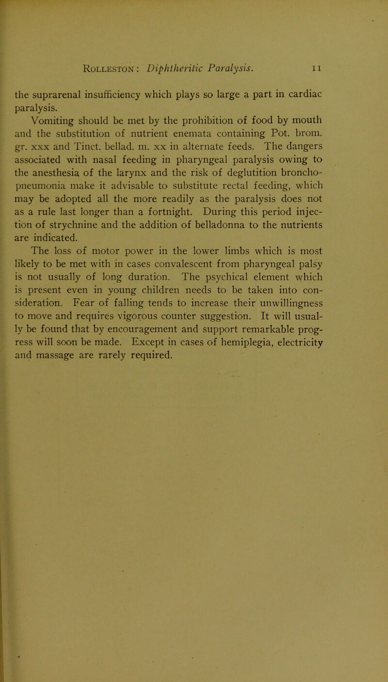 the suprarenal insufficiency which plays so large a part in cardiac paralysis. Vomiting should be met by the prohibition of food by mouth and the substitution of nutrient enemata containing Pot. brom. gr. XXX and Tinct. bellad. m. xx in alternate feeds. The dangers associated with nasal feeding in pharyngeal paralysis owing to the anesthesia of the larynx and the risk of deglutition broncho- pneumonia make it advisable to substitute rectal feeding, which may be adopted all the more readily as the paralysis does not as a rule last longer than a fortnight. During this period injec- tion of strychnine and the addition of belladonna to the nutrients are indicated. The loss of motor power in the lower limbs which is most likely to be met with in cases convalescent from pharyngeal palsy is not usually of long duration. The psychical element which is present even in young children needs to be taken into con- sideration. Fear of falling tends to increase their unwillingness to move and requires vigorous counter suggestion. It will usual- ly be found that by encouragement and support remarkable prog- ress will soon be made. Except in cases of hemiplegia, electricity and massage are rarely required.