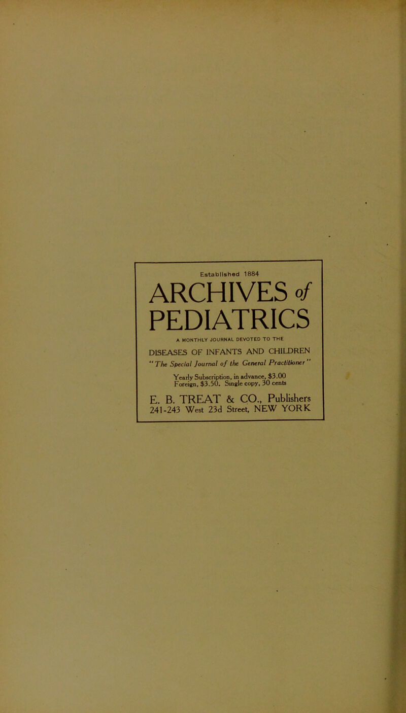 Established 1884 ARCHIVES of PEDIATRICS A MONTHLY JOURNAL DEVOTED TO THE DISEASES OF INFANTS AND CHILDREN **The S$>ecial Journal of the General Practitioner Yearly Subscription, in advance, $3.00 Foreign, $3.50. Single copy, 30 cents E. B. TREAT & CO., Publishers 241-243 West 23d Street, NEW YORK