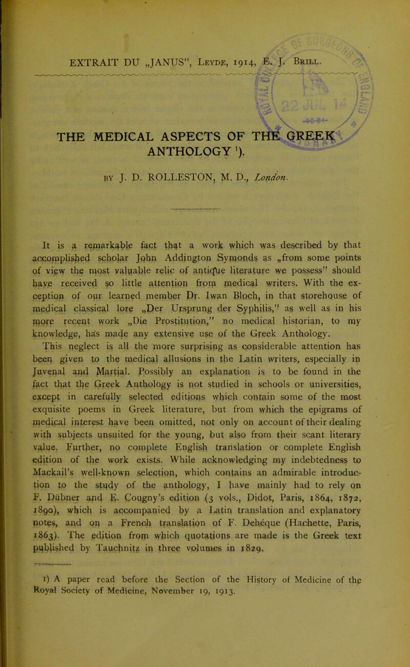 THE MEDICAL ASPECTS OF THE GREEK ANTHOLOGY ’). by J. D. ROLLESTON, M. D., London. It is a remarkabje fact that a work which was described by that accomplished scholar John Addington Symonds as „from some points of view the most valuable relic of anticfhe literature we possess” should have received so little attention from medical writers. With the ex- ception of our learned member Dr. Iwan Bloch, in that storehouse of medical classical lore „Der Ursprung der Syphilis,” as well as in his more recent work „Die Prostitution,” no medical historian, to my knowledge, ha’s made any extensive use of the Greek Anthology. This neglect is all the more surprising as considerable attention has been given to the medical allusions in the Latin writers, especially in Juvenal and Martial. Possibly an explanation is to be found in the fact that the Greek Anthology is not studied in schools or universities, except in carefully selected editions which contain some of the most exquisite poems in Greek literature, but from which the epigrams of medical interest have been omitted, not only on account of their dealing with subjects unsuited for the young, but also from their scant literary value. Further, no complete English translation or complete English edition of the work exists. While acknowledging my indebtedness to Mackail’s well-known selection, which contains an admirable introduc- tion to the study of the anthology, I have mainly had to rely on F. Diibner and E. Cougny’s edition (3 vols., Didot, Paris, 1864, 1872, 1890), which is accompanied by a Latin translation and explanatory notes, and on a French translation of F. Deheque (Hachette, Paris, 1863). The edition from which quotations are made is the Greek text published by Tauchnjtz in three volumes in 1829. 1) A paper read before the Section of the History of Medicine of the Royal Society of Medicine, November 19, 1913.