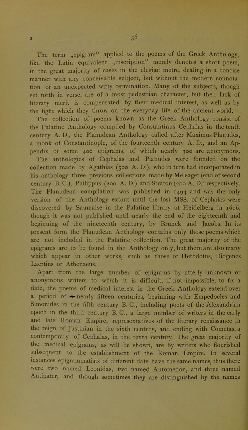 36 The term „epigram” applied to the poems of the Greek Anthology, like the Latin equivalent inscription” merely denotes a short poem, in the great majority of cases in the elegiac metre, dealing in a concise manner with any conceivable subject, but without the modern connota- tion of an unexpected witty termination. Many of the subjects, though set forth in verse, are of a most pedestrian character, but their lack of literary merit is compensated by their medical interest, as well as by the light which they throw on the everyday life of the ancient world. The collection of poems known as the Greek Anthology consist of the Palatine Anthology compiled by Constantinus Cephalas in the tenth century A. D., the Planudean Anthology called after Maximus Planudes, a monk of Constantinople, of the fourteenth century A. D., and an Ap- pendix of some 400 epigrams, of which nearly 300 are anonymous. The anthologies of Cephalas and Planudes were founded on the collection made by Agathias (500 A. D.), who in turn had incorporated in his anthology three previous collections made by Meleager (end of second century B. C.), Philippus (200 A. D.) and Straton (200 A. D.) respectively. The Planudean compilation was published in 1494 and was the only version of the Anthology extant until the lost MSS. of Cephalas were discovered by Saumaise in the Palatine library at Heidelberg in 1606, though it was not published until nearly the end of the eighteenth and beginning of the nineteenth century, by Brunck and Jacobs. In its present form the Planudean Anthology contains only those poems which are not included in the Palatine collection. The great majority of the epigrams are to be found in the Anthology only, but there are also many which appear in other works, such as those of Herodotus, Diogenes Laertius or Athenaeus. Apart from the large number of epigrams by utterly unknown or anonymous w'riters to which it is difficult, if not impossible, to fix a date, the poems of medical interest in the Greek Anthology extend over a period of ♦■nearly fifteen centuries, beginning with Empedocles and Simonides in the fifth century B. C., including poets of the Alexandrian epoch in the third century B. C., a large number of writers in the early and late Roman Empire, representatives of the literary renaissance in the reign of Justinian in the sixth century, and ending with Cometas, a contemporary of Cephalas, in the tenth century. The great majority of the medical epigrams, as will be shown, are by writers who flourished subsequent to the establishment of the Roman Empire. In several instances epigrammatists of different date have the same names, thus there were two named Leonidas, two named Automedon, and three named Antipater, and though sometimes they are distinguished by the names