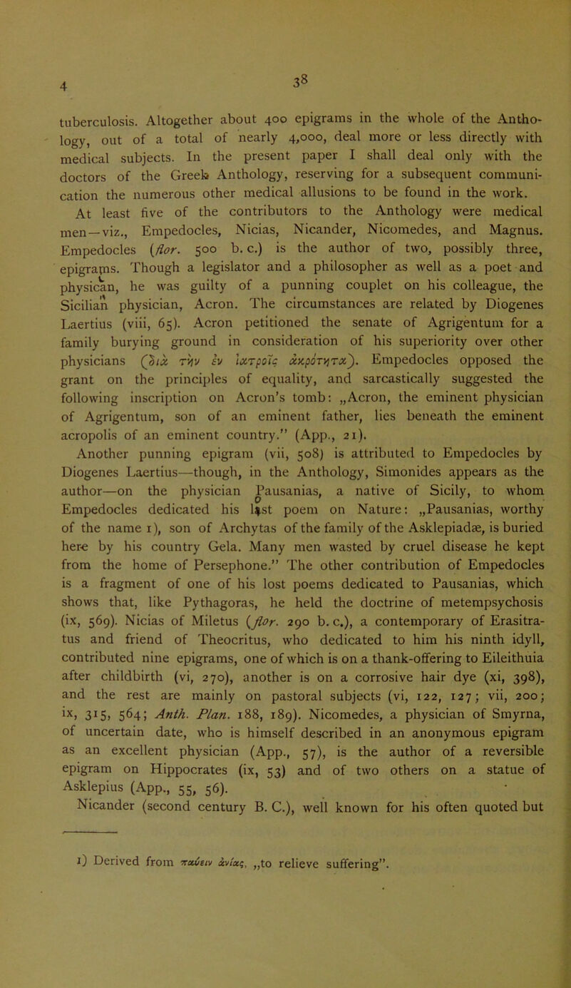 3« tuberculosis. Altogether about 400 epigrams in the whole of the Antho- logy, out of a total of nearly 4,000, deal more or less directly with medical subjects. In the present paper I shall deal only with the doctors of the Greek Anthology, reserving for a subsequent communi- cation the numerous other medical allusions to be found in the work. At least five of the contributors to the Anthology were medical men —viz., Empedocles, Nicias, Nicander, Nicomedes, and Magnus. Empedocles (flor. 500 b. c.) is the author of two, possibly three, epigranis. Though a legislator and a philosopher as well as a poet and physican, he was guilty of a punning couplet on his colleague, the Sicilian physician, Acron. The circumstances are related by Diogenes Laertius (viii, 65). Acron petitioned the senate of Agrigentum for a family burying ground in consideration of his superiority over other physicians Q>ix ryv sv Ixrpolc xzpdr^Tx). Empedocles opposed the grant on the principles of equality, and sarcastically suggested the following inscription on Acron’s tomb: „Acron, the eminent physician of Agrigentum, son of an eminent father, lies beneath the eminent acropolis of an eminent country.” (App., 21). Another punning epigram (vii, 508) is attributed to Empedocles by Diogenes Laertius—though, in the Anthology, Simonides appears as the author—on the physician Pausanias, a native of Sicily, to whom Empedocles dedicated his l$.st poem on Nature: „Pausanias, worthy of the name 1), son of Archytas of the family of the Asklepiadae, is buried here by his country Gela. Many men wasted by cruel disease he kept from the home of Persephone.” The other contribution of Empedocles is a fragment of one of his lost poems dedicated to Pausanias, which shows that, like Pythagoras, he held the doctrine of metempsychosis (ix, 569). Nicias of Miletus (fior. 290 b. c.), a contemporary of Erasitra- tus and friend of Theocritus, who dedicated to him his ninth idyll, contributed nine epigrams, one of which is on a thank-offering to Eileithuia after childbirth (vi, 270), another is on a corrosive hair dye (xi, 398), and the rest are mainly on pastoral subjects (vi, 122, 127; vii, 200; ix, 564; Anth. Plan. 188, 189). Nicomedes, a physician of Smyrna, of uncertain date, who is himself described in an anonymous epigram as an excellent physician (App., 57), is the author of a reversible epigram on Hippocrates (ix, 53) and of two others on a statue of Asklepius (App., 55, 56). Nicander (second century B. C.), well known for his often quoted but 1) Derived from nxueiv xvIki;, „to relieve suffering”.