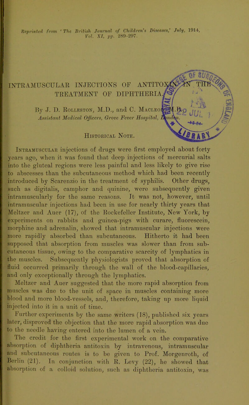 Reprinted from ' The British Journal of Children’s Diseases,’ July, 1014, Vol. XI, pp. 289-297. INTRAMUSCULAR INJECTIONS OF ANTIT( TREATMENT OF DIPHTHERIA By J. D. Rolleston, M.D., and C. Macleo Assistant Medical Officers, Grove Fever Hospital, Historical Note. Intramuscular injections of drugs were first employed about forty years ago, when it was found that deep injections of mercurial salts into the gluteal regions were less painful and less likely to give rise to abscesses than the subcutaneous method which had been recently introduced by Scarenzio in the treatment of syphilis. Other drugs, such as digitalis, camphor and quinine, were subsequently given intramuscularly for the same reasons. It was not, however, until intramuscular injections had been in use for nearly thirty years that Meltzer and Auer (17), of the Rockefeller Institute, New York, by experiments on rabbits and guinea-pigs with curare, fluorescein, morphine and adrenalin, showed that intramuscular injections were more rapidly absorbed than subcutaneous. Hitherto it had been supposed that absorption from muscles was slower than from sub- cutaneous tissue, owing to the comparative scarcity of lymphatics in the muscles. Subsequently physiologists proved that absorption of fluid occurred primarily through the wall of the blood-capillaries, and only exceptionally through the lymphatics. Meltzer and Auer suggested that the more rapid absorption from muscles was due to the unit of space in muscles containing more blood and more blood-vessels, and, therefore, taking up more liquid injected into it in a unit of time. Further experiments by the same writers (18), published six years later, disproved the objection that the more rapid absorption was due to the needle having entered into the lumen of a vein. The credit for the first experimental work on the comparative absorption of diphtheria antitoxin by intravenous, intramuscular and subcutaneous routes is to be given to Prof. Morgonroth, of Berlin (21). In conjunction with R. Levy (22), he showed that absorption of a colloid solution, such as diphtheria antitoxin, was