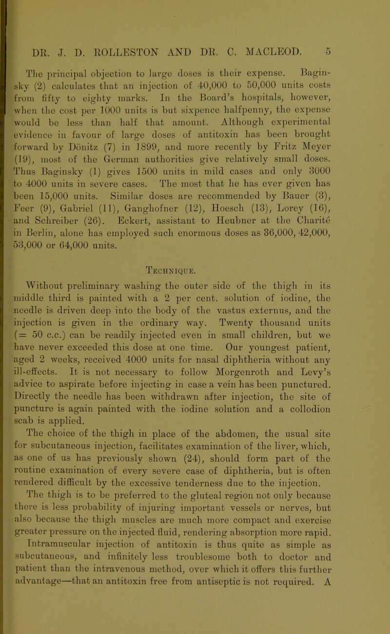 The principal objection to large doses is their expense. Bagin- sky (2) calculates that an injection of 40,000 to 50,000 units costs from fifty to eighty marks. In the Board’s hospitals, however, when the cost per 1000 units is but sixpence halfpenny, the expense would be less than half that amount. Although experimental evidence in favour of large doses of antitoxin has been brought forward by Donitz (7) in 1899, and more recently by Fritz Meyer (19), most of the German authorities give relatively small doses. Thus Baginsky (1) gives 1500 units in mild cases and only 3000 to 4000 units in severe cases. The most that he has ever given has been 15,000 units. Similar doses are recommended by Bauer (3), Feer (9), Gabriel (11), Ganghofner (12), Hoesch (13), Lorey (16), and Sclireiber (26). Eckert, assistant to Heubner at the Charite in Berlin, alone has employed such enormous doses as 36,000, 42,000, 53,000 or 64,000 units. Technique. Without preliminary washing the outer side of the thigh in its middle third is painted with a 2 per cent, solution of iodine, the needle is driven deep into the body of the vastus externus, and the injection is given in the ordinary way. Twenty thousand units ( = 50 c.c.) can be readily injected even in small children, but we have never exceeded this dose at one time. Our youngest patient, aged 2 weeks, received 4000 units for nasal diphtheria without any ill-effects. It is not necessary to follow Morgenroth and Levy’s advice to aspirate before injecting in case a vein has been punctured. Directly the needle has been withdrawn after injection, the site of puncture is again painted with the iodine solution and a collodion scab is applied. The choice of the thigh in place of the abdomen, the usual site for subcutaneous injection, facilitates examination of the liver, which, as one of us has previously shown (24), should form part of the routine examination of every severe case of diphtheria, but is often rendered difficult by the excessive tenderness due to the injection. The thigh is to be preferred to the gluteal region not only because there is less probability of injuring important vessels or nerves, but also because the thigh muscles are much more compact and exercise greater pressure on the injected fluid, rendering absorption more rapid. Intramuscular injection of antitoxin is thus quite as simple as subcutaneous, and infinitely less troublesome both to doctor and patient than the intravenous method, over which it offers this further advantage—that an antitoxin free from antiseptic is not required. A