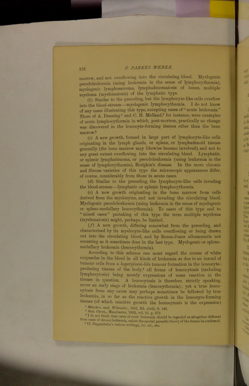 marrow, and not overflowing into the circulating blood. Myelogenic pseudoleuksemia (using leukaemia in the sense of lymphocythsemia), myelogenic lymphosarcoma, lymphadenomatosis of bones, multiple myeloma (myelomatosis) of the lymphatic type. (b) Similar to the preceding, but the lymphocyte-like cells overflow into the blood-stream—myelogenic lymphocythsemia. I do not know of any cases illustrating this type, excepting cases of “ acute leukaemia.” Those of A. Denning1 and C. H. Melland,2 for instance, were examples of acute lymphocythsemia in which, post-mortem, practically no change was discovered in the leucocyte-forming tissues other than the bone marrow.3 (c) A new growth, formed in large part of lymphocyte-like cells originating in the lymph glands, or spleen, or lymphadenoid tissues generally (the bone marrow may likewise become involved), and not to any great extent overflowing into the circulating blood. Lymphatic, or splenic lymphadenoma, or pseudoleuksemia (using leukaemia in the sense of lymphocythaemia), Hodgkin’s disease. In the more chronic and fibrous varieties of this type the microscopic appearances differ, of course, considerably from those in acute cases. (id) Similar to the preceding, the lymphocyte-like cells invading the blood-stream—lymphatic or splenic lymphocythsemia. (e) A new growth originating in the bone marrow from cells derived from the myelocytes, and not invading the circulating blood. Myelogenic pseudoleuksemia (using leukaemia in the sense of myelogenic or spleno-medullary leucocythsemia). To cases of this type and to “ mixed cases ” partaking of this type the term multiple myeloma (myelomatosis) might, perhaps, be limited. (/) A new growth, differing somewhat from the preceding, and characterised by its myelocyte-like cells overflowing or being drawn out into the circulating blood, and by Bence-Jones albumosuria not occurring as it sometimes does in the last type. Myelogenic or spleno- medullary leuksemia (leucocythsemia). According to this scheme one must regard the excess of white corpuscles in the blood in all kinds of leuksemia as due to an inroad of tumour cells from a hyperplasia-like tumour formation in the leucocyte- producing tissues of the body,4 all forms of leucocytosis (including lymphocytosis) being merely expressions of some reaction in the tissues in question. A leucocytosis is therefore, strictly speaking, never an early stage of leuksemia (leucocythsemia); yet a true leuco- cytosis from any cause may perhaps sometimes be followed by true leukaemia, in so far as the reactive growth in the leucocyte-forming tissues (of which reactive growth the leucocytosis is the expression) ' Munchcn. vied. TVchnschr., 1901, Bd. xlviii. S. 140. '■■Med. Chron., Manchester, 1902, vol. iii. p. 372. I do not think that cases of acute leuksemia should be regarded as altogether different * “eS c^lr<m/lc Isuksemia, unless the special parasitic theory of the former be confirmed. Cf. Pappenheiin’s various writings, loc. cit., etc.