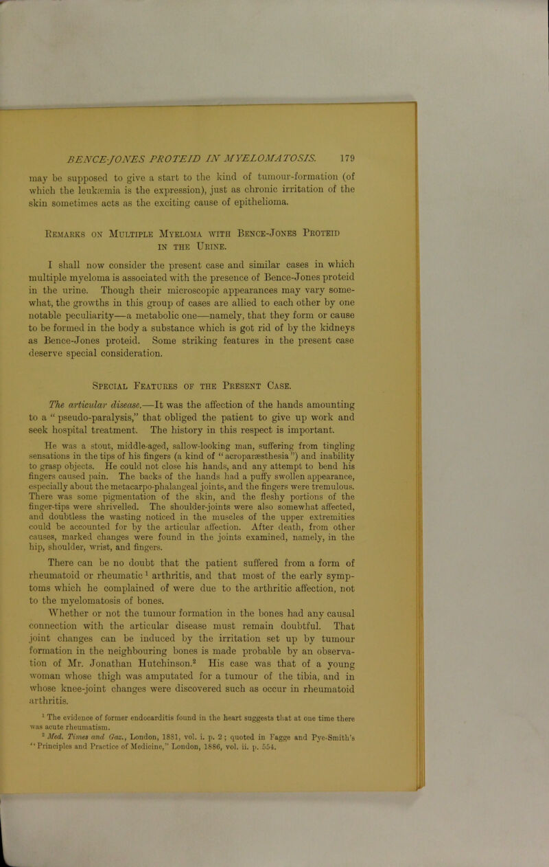 may be supposed to give a start to the kind of tumour-formation (of which the leukaemia is the expression), just as chronic irritation of the skin sometimes acts as the exciting cause of epithelioma. Remarks on Multiple Myeloma with Bence-Jones Proteid in the Urine. I shall now consider the present case and similar cases in which multiple myeloma is associated with the presence of Bence-Jones proteid in the urine. Though their microscopic appearances may vary some- what, the growths in this group of cases are allied to each other by one notable peculiarity—a metabolic one—namely, that they form or cause to be formed in the body a substance which is got rid of by the kidneys as Bence-Jones proteid. Some striking features in the present case deserve special consideration. Special Features of the Present Case. The articular disease.—It was the affection of the hands amounting to a “ pseudo-paralysis,” that obliged the patient to give up work and seek hospital treatment. The history in this respect is important. He was a stout, middle-aged, sallow-looking man, suffering from tingling sensations in the tips of his fingers (a kind of “ acroparsesthesia ”) and inability to grasp objects. He could not close his hands, and any attempt to bend his fingers caused pain. The backs of the hands had a puffy swollen appearance, especially about the metacarpo-phalangeal joints, and the fingers were tremulous. There was some pigmentation of the skin, and the fleshy portions of the finger-tips were shrivelled. The shoulder-joints were also somewhat affected, and doubtless the wasting noticed in the muscles of the upper extremities could be accounted for by the articular affection. After death, from other causes, marked changes were found in the joints examined, namely, in the hip, shoulder, wrist, and fingers. There can be no doubt that the patient suffered from a form of rheumatoid or rheumatic1 arthritis, and that most of the early symp- toms which he complained of were due to the arthritic affection, not to the myelomatosis of bones. Whether or not the tumour formation in the bones had any causal connection with the articular disease must remain doubtful. That joint changes can be induced by the irritation set up by tumour formation in the neighbouring bones is made probable by an observa- tion of Mr. Jonathan Hutchinson.2 His case was that of a young woman whose thigh was amputated for a tumour of the tibia, and in whose knee-joint changes were discovered such as occur in rheumatoid arthritis. 1 The evidence of former endocarditis found in the heart suggests that at one time there was acute rheumatism. 2 Med. Times and Oaz., London, 1881, vol. i. p. 2 ; quoted in Fagge and Pye-Smith’s “Principles and Practice of Medicine,” London, 1886, vol. ii. p. 554.