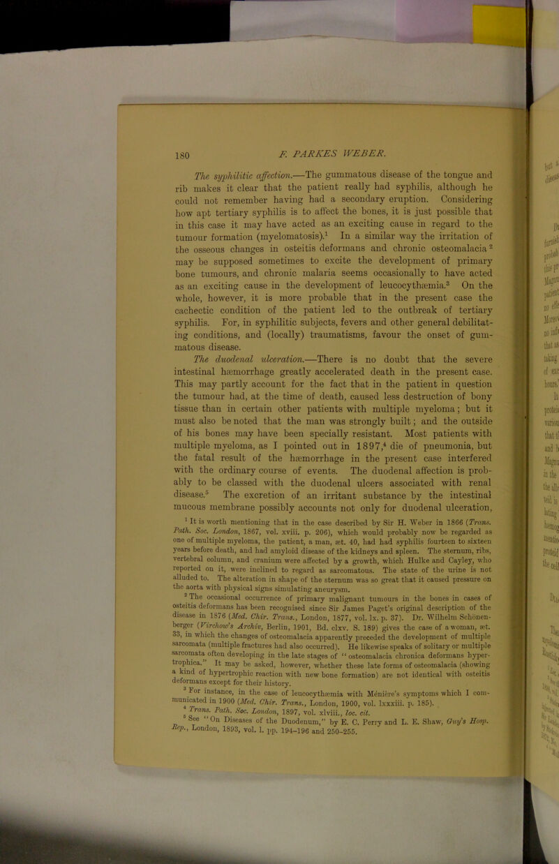 The syphilitic affection.—The gummatous disease of the tongue and rib makes it clear that the patient really had syphilis, although he could not remember having had a secondary eruption. Considering how apt tertiary syphilis is to affect the bones, it is just possible that in this case it may have acted as an exciting cause in regard to the tumour formation (myelomatosis).1 In a similar way the irritation of the osseous changes in osteitis deformans and chronic osteomalacia2 may be supposed sometimes to excite the development of primary bone tumours, and chronic malaria seems occasionally to have acted as an exciting cause in the development of leucocythremia.3 On the whole, however, it is more probable that in the present case the cachectic condition of the patient led to the outbreak of tertiary syphilis. For, in syphilitic subjects, fevers and other general debilitat- ing conditions, and (locally) traumatisms, favour the onset of gum- matous disease. The duodenal ulceration.—There is no doubt that the severe intestinal haemorrhage greatly accelerated death in the present case. This may partly account for the fact that in the patient in question the tumour had, at the time of death, caused less destruction of bony tissue than in certain other patients with multiple myeloma; but it must also be noted that the man was strongly built; and the outside of his bones may have been specially resistant. Most patients with multiple myeloma, as I pointed out in 1897,4 die of pneumonia, but the fatal result of the haemorrhage in the present case interfered with the ordinary course of events. The duodenal affection is prob- ably to be classed with the duodenal ulcers associated with renal disease.5 The excretion of an irritant substance by the intestinal mucous membrane possibly accounts not only for duodenal ulceration, 1 It is worth mentioning that in the case described by Sir H. Weber in 1866 {Trans. Path. Soc. London, 1867, vol. xviii. p. 206), which would probably now be regarded as one of multiple myeloma, the patient, a man, ait. 40, had had syphilis fourteen to sixteen years before death, and had amyloid disease of the kidneys and spleen. The sternum, ribs, vertebral column, and cranium were affected by a growth, which Hulke and Cayley, who reported on it, were inclined to regard as sarcomatous. The state of the urine is not alluded to. The alteration in shape of the sternum was so great that it caused pressure on the aorta with physical signs simulating aneurysm. 2 The occasional occurrence of primary malignant tumours in the bones in cases of osteitis deformans has been recognised since Sir James Paget’s original description of the disease in 1876 [Med. Chir. Trans., London, 1877, vol. lx. p. 37). Dr. Wilhelm Schonen- berger (Virchow’s Archiv, Berlin, 1901, Bd. clxv. S. 189) gives the case of a woman, set. 33, in which the changes of osteomalacia apparently preceded the development of multiple sarcomata (multiple fractures had also occurred). He likewise speaks of solitary or multiple sarcomata often developing in the late stages of “osteomalacia chronica deformans liyper- tiophica. It may be asked, however, whether these late forms of osteomalacia (showing a kind of hypertrophic reaction with new bone formation) are not identical with osteitis deformans except for their history. For instance, in the case of leucocythremia with Meniere’s symptoms which I com- municated in 1900 {Med. Chir. Trans., London, 1900, vol. lxxxiii. p. 185). 5 Tramf-Path. Soc. London, 1897, vol. xlviii., loc. cit. See “On Diseases of the Duodenum, by E. C. Perry and L. E. Shaw, Guy’s Hasp. Pep., London, 1893, vol. 1. pp. 194-196 and 250-255.