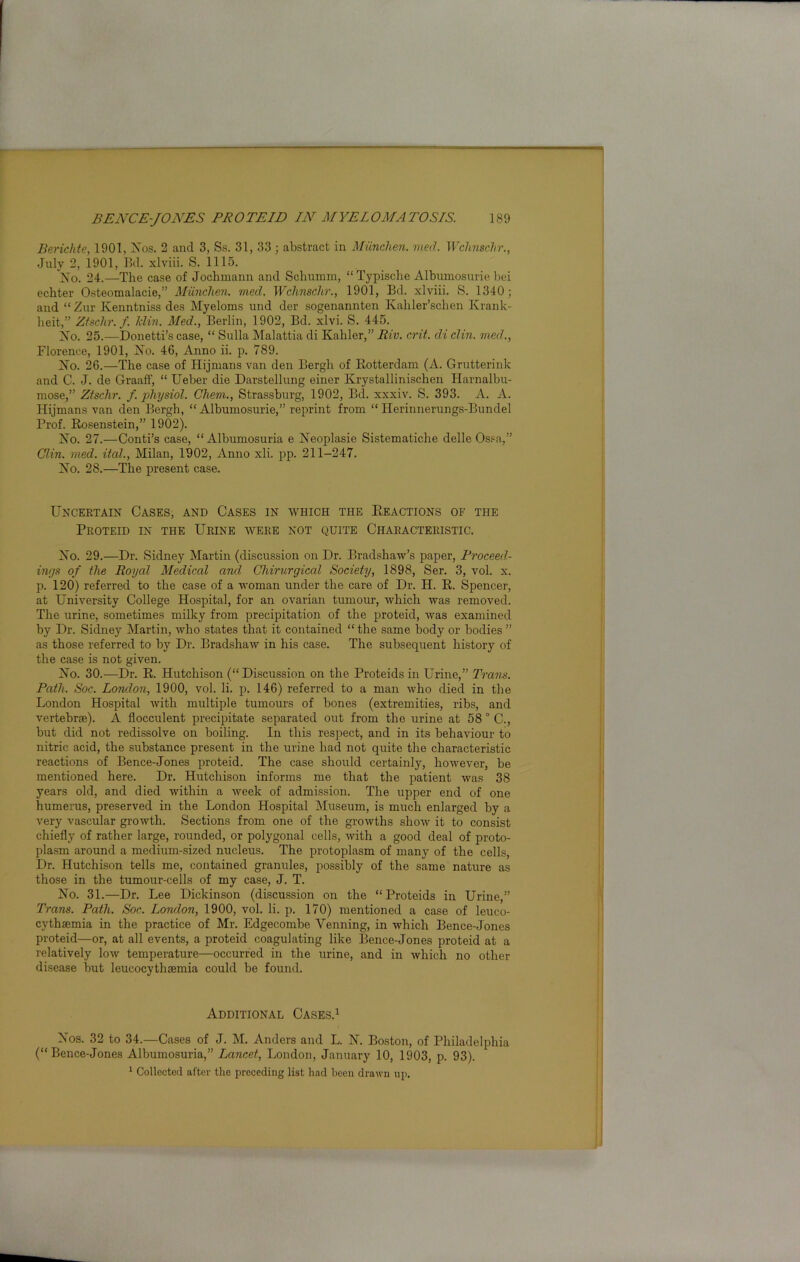 Berichte, 1901, Xos. 2 and 3, Ss. 31, 33 ; abstract in Miinchen. med. Wchnschr., July 2, 1901, Bd. xlviii. S. 1115. Xo. 24.—The case of Jochmann and Scliumm, “Typische Albumosurie bei echter Osteomalacie,” Munchen. med. Wchnschr., 1901, Bd. xlviii. S. 1340; and “ Zur Kenntniss des Myeloms und der sogenannten Kahler’schen Krank- lieit,” Ztschr.f. Min. Med., Berlin, 1902, Bd. xlvi. S. 445. Xo. 25.—Donetti’s case, “ Sulla Malattia di Kahler,” Riv. crit. di din. med., Florence, 1901, Xo. 46, Anno ii. p. 789. Xo. 26.—The case of Hijmans van den Bergh of Rotterdam (A. Grutterink and C. J. de Graaff, “ Ueber die Darstellung einer Krystallinischen Harnalbu- mose,” Ztschr. f. physiol. Cliem., Strassburg, 1902, Bd. xxxiv. S. 393. A. A. Hijmans van den Bergh, “Albumosurie,” reprint from “ Herinnerungs-Bundel Prof. Rosenstein,” 1902). Xo. 27.—Conti’s case, “Albumosuria e Xeoplasie Sistematiclie delle Ossa,” Clin. med. ital., Milan, 1902, Anno xli. pp. 211-247. Xo. 28.—The present case. Uncertain Cases, and Cases in which the Reactions of the Proteid in the Urine were not quite Characteristic. Xo. 29.—Dr. Sidney Martin (discussion on Dr. Bradshaw’s paper, Proceed- ings of the Royal Medical and Chirurgical Society, 1898, Ser. 3, vol. x. p. 120) referred to the case of a woman under the care of Dr. H. R. Spencer, at University College Hospital, for an ovarian tumour, which was removed. The urine, sometimes milky from precipitation of the proteid, was examined by Dr. Sidney Martin, who states that it contained “ the same body or bodies ” as those referred to by Dr. Bradshaw in his case. The subsequent history of the case is not given. Xo. 30.—Dr. R. Hutchison (“Discussion on the Proteids in Urine,” Trans. Path. Soc. London, 1900, vol. li. p. 146) referred to a man who died in the London Hospital with multiple tumours of bones (extremities, ribs, and vertebrae). A flocculent precipitate separated out from the urine at 58 ° C., but did not redissolve on boiling. In this respect, and in its behaviour to nitric acid, the substance present in the urine had not quite the characteristic reactions of Bence-Jones proteid. The case should certainly, however, be mentioned here. Dr. Hutchison informs me that the patient was 38 years old, and died within a week of admission. The upper end of one humerus, preserved in the London Hospital Museum, is much enlarged by a very vascular growth. Sections from one of the growths show it to consist chiefly of rather large, rounded, or polygonal cells, with a good deal of proto- plasm around a medium-sized nucleus. The protoplasm of many of the cells, Dr. Hutchison tells me, contained granules, possibly of the same nature as those in the tumour-cells of my case, J. T. Xo. 31.—Dr. Lee Dickinson (discussion on the “Proteids in Urine,” Trans. Path. Soc. London, 1900, vol. li. p. 170) mentioned a case of leuco- cythaemia in the practice of Mr. Edgecombe Yenning, in which Bence-Jones proteid—or, at all events, a proteid coagulating like Bence-Jones proteid at a relatively low temperature—occurred in the urine, and in which no other disease but leucocythaemia could be found. Additional Cases.1 Xos. 32 to 34.—Cases of J. M. Anders and L. X. Boston, of Philadelphia (“Bence-Jones Albumosuria,” Lancet, London, January 10, 1903, p. 93). 1 Collected after the preceding list had been drawn up.