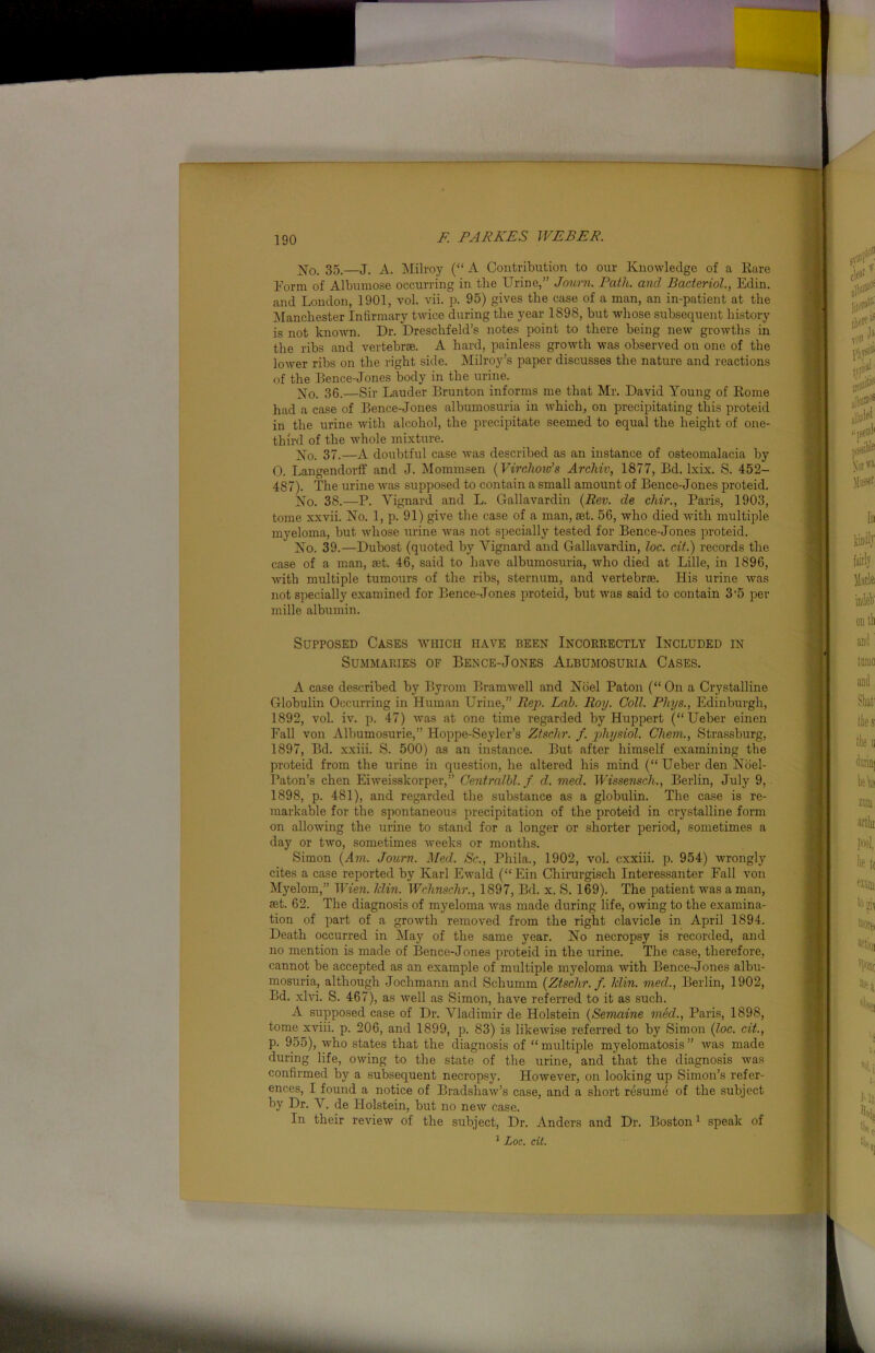 X0. 35.—J. A. Milroy (“ A Contribution to our Knowledge of a Rare Form of Albumose occurring in the Urine,” Journ. Path, and Bacteriol., Edin. and London, 1901, vol. vii. p. 95) gives the case of a man, an in-patient at the Manchester Infirmary twice during the year 1898, but whose subsequent history is not known. Dr. Dreschfeld’s notes point to there being new growths in the ribs and vertebrae. A hard, painless growth was observed on one of the lower ribs on the right side. Milroy’s paper discusses the nature and reactions of the Bence-Jones body in the urine. Xo. 36.—Sir Lauder Brunton informs me that Mr. David Young of Rome had a case of Bence-Jones albumosuria in which, on precipitating this proteid in the urine with alcohol, the precipitate seemed to equal the height of one- third of the whole mixture. No. 37.—A doubtful case was described as an instance of osteomalacia by 0. Langendorff and J. Mommsen (Virchow’s Archiv, 1877, Bd. lxix. S. 452- 487). The urine was supposed to contain a small amount of Bence-Jones proteid. No. 38.—P. Yignard and L. Gallavardin (Rev. de chir., Paris, 1903, tome xxvii. No. 1, p. 91) give the case of a man, set. 56, who died with multiple myeloma, but whose urine was not specially tested for Bence-Jones proteid. No. 39.—Dubost (quoted by Vignard and Gallavardin, loc. cit.) records the case of a man, set. 46, said to have albumosuria, who died at Lille, in 1896, with multiple tumours of the ribs, sternum, and vertebrae. His urine was not specially examined for Bence-Jones proteid, but was said to contain 3'5 per mille albumin. Supposed Cases which have been Incorrectly Included in Summaries of Bence-Jones Albumosuria Cases. A case described by Byrom Bramwell and Noel Paton (“ On a Crystalline Globulin Occurring in Human Urine,” Rep. Lab. Roy. Coll. Phys., Edinburgh, 1892, vol. iv. p. 47) was at one time regarded by Huppert (“ Ueber einen Fall von Albumosurie,” Hoppe-Seyler’s Ztschr. f. physiol. Chem., Strassburg, 1897, Bd. xxiii. S. 500) as an instance. But after himself examining the proteid from the urine in question, he altered his mind (“ Ueber den Noel- Paton’s chen Eiweisskorper,” Centralbl. f d. med. Wissensch., Berlin, July 9, 1898, p. 481), and regarded the substance as a globulin. The case is re- markable for the spontaneous precipitation of the proteid in crystalline form on allowing the urine to stand for a longer or shorter period, sometimes a day or two, sometimes weeks or months. Simon (Am. Journ. Med. Sc., Phila., 1902, vol. cxxiii. p. 954) wrongly cites a case reported by Karl Ewald (“Ein Chirurgisch Interessanter Fall von Myelom,” Wien. Iclin. Wclinschr., 1897, Bd. x. S. 169). The patient was a man, aet. 62. The diagnosis of myeloma was made during life, owing to the examina- tion of part of a growth removed from the right clavicle in April 1894. Death occurred in May of the same year. No necropsy is recorded, and no mention is made of Bence-Jones proteid in the urine. The case, therefore, cannot be accepted as an example of multiple myeloma with Bence-Jones albu- mosuria, although Joclimann and Schumm (Ztschr. f. klin. med., Berlin, 1902, Bd. xlvi. S. 467), as well as Simon, have referred to it as such. A supposed case of Dr. Vladimir de Holstein (Semaine med., Paris, 1898, tome xviii. p. 206, and 1899, p. 83) is likewise referred to by Simon (loc. cit., p. 955), who states that the diagnosis of “multiple myelomatosis” was made during life, owing to the state of the urine, and that the diagnosis was confirmed by a subsequent necropsy. However, on looking up Simon’s refer- ences, I found a notice of Bradshaw’s case, and a short resume of the subject by Dr. V. de Holstein, but no new case. In their review of the subject, Dr. Anders and Dr. Boston1 speak of