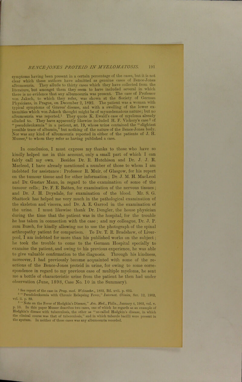 symptoms having been present in a certain percentage of the cases, hut it is not clear which these authors have admitted as genuine cases of Bence-Jones albumosuria. They allude to thirty cases which they have collected from the literature, but amongst them they seem to have included several in which there is no evidence that any albumosuria was present. The case of Professor von Jaksch, to which they refer, was shown at the Society of German Physicians, in Prague, on December 2, 1892. The patient was a woman with typical symptoms of Graves’ disease, and with a swelling of the lower ex- tremities which von Jaksch thought might be of myxoedematous nature; but no albumosuria was reported.1 They quote K. Ewald’s case of myeloma already alluded to. They have apparently likewise included H. F. Vickery’s case2 of “pseudoleukaemia” in a patient, ast. 19, whose urine contained the “slightest possible trace of albumin,” but nothing of the nature of the Bence-Jones body. Nor was any kind of albumosuria reported in either of the patients of J. H. Musser,3 to whom they refer as having published a case. In conclusion, I must express my thanks to those who have so kindly helped me in this account, only a small part of which I can fairly call my own. Besides Dr. B. Hutchison and Dr. J. J. B. Macleod, I have already mentioned a number of those to whom I am indebted for assistance: Professor B. Muir, of Glasgow, for his report on the tumour tissue and for other information; Dr. J. M. H. MacLeod and Dr. Gustav Mann, in regard to the examination of some of the tumour cells; Dr. F. E. Batten, for examination of the nervous tissues ; and Dr. J. II. Drysdale, for examination of the blood. Mr. S. G. Shattock has helped me very much in the pathological examination of the skeleton and viscera, and Dr. A. E. Garrod in the examination of the urine. I must likewise thank Dr. Dengler, the house physician during the time that the patient was in the hospital, for the trouble he has taken in connection with the case; and my colleague, Dr. J. P. zum Busch, for kindly allowing me to use the photograph of the spinal arthropathy patient for comparison. To Dr. T. B. Bradshaw, of Liver- pool, I am indebted for more than his published works on the subject; he took the trouble to come to the German Hospital specially to examine the patient, and owing to his previous experience, he was able to give valuable confirmation to the diagnosis. Through his kindness, moreover, I had previously become acquainted with some of the re- actions of the Bence-Jones proteid in urine, for owing to some corre- spondence in regard to my previous case of multiple myeloma, he sent me a bottle of characteristic urine from the patient he then had under observation (June, 1898, Case No. 10 in the Summary). 1 See report of the case in Frag. mcd. Wchnschr., 1892, Bd. xvii. p. 602. J “ Pseudoleuksemia with Chronic Relapsing Fever,” Interned. Clinics, Ser. 12, 1902, vol. ii. p. 89. 3 “Note on the Fever of Hodgkin’s Disease,” Am. Med., Pliila., January 4, 1903, vol. v. p. 13. In this paper Musser describes two cases, one of which he regards as an example of Hodgkin’s disease with tuberculosis, the other as “so-called Hodgkin’s disease, in which the clinical course was that of tuberculosis,” and in which tubercle bacilli were present in the sputum. In neither of these cases was any albumosuria recorded.