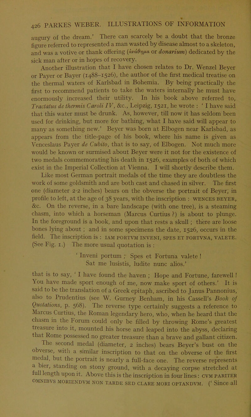 augury of the dream.’ There can scarcely be a doubt that the bronze figure referred to represented a man wasted by disease almost to a skeleton, and was a votive or thank offering (ai/a^/xa or donarium) dedicated by the sick man after or in hopes of recovery. Another illustration that I have chosen relates to Dr. Wenzel Beyer or Payer or Bayer (1488-1526), the author of the first medical treatise on the thermal waters of Karlsbad in Bohemia. By being practically the first to recommend patients to take the waters internally he must have enormously increased their utility. In his book above referred to, Tractatus de tliermis Caroli IV, &c., Leipzig, 1521, he wrote : ‘ I have said that this water must be drunk. As, however, till now it has seldom been used for drinking, but more for bathing, what I have said will appear to many as something new.’ Beyer was born at Elbogen near Karlsbad, as appears from the title-page of his book, where his name is given as Venceslaus Payer de Cubito, that is to say, of Elbogen. Not much more would be known or surmised about Beyer were it not for the existence of two medals commemorating his death in 1526, examples of both of which exist in the Imperial Collection at Vienna. I will shortly describe them. Like most German portrait medals of the time they are doubtless the work of some goldsmith and are both cast and chased in silver. The first one (diameter 2-2 inches) bears on the obverse the portrait of Beyer, in profile to left, at the age of 38 years, with the inscription : wences beyer, &c. On the reverse, in a bare landscape (with one tree), is a steaming chasm, into which a horseman (Marcus Curtius?) is about to plunge. In the foreground is a book, and upon that rests a skull ; there are loose bones lying about ; and in some specimens the date, 1526, occurs in the field. The inscription is : iam portvm inveni, spes et fortvna, valete. (See Fig. 1.) The more usual quotation is : ‘ Inveni portum ;• Spes et Fortuna valete ! Sat me lusistis, ludite nunc alios.’ that is to say, ‘ I have found the haven ; Hope and Fortune, farewell ! \ou have made sport enough of me, now make sport of others.’ It is said to be the translation of a Greek epitaph, ascribed to Janus Pannonius, also to Prudentius (see W. Gurney Benham, in his Cassell’s Book of Quotations, p. 568). The reverse type certainly suggests a reference to Marcus Curtius, the Roman legendary hero, who, when he heard that the chasm in the Forum could only be filled by throwing Rome’s greatest treasure into it, mounted his horse and leaped into the abyss, declaring that Rome possessed no greater treasure than a brave and gallant citizen. The second medal (diameter, 2 inches) bears Beyer’s bust on the obverse, with a similar inscription to that on the obverse of the first medal, but the portrait is nearly a full-face one. The reverse represents a bier, standing on stony ground, with a decaying corpse stretched at full length upon it. Above this is the inscription in four lines: cvm pariter O.MNIBVS MORIENDVM NON TARDE SED CLARE MORI OPTANDVM. (‘ Since all