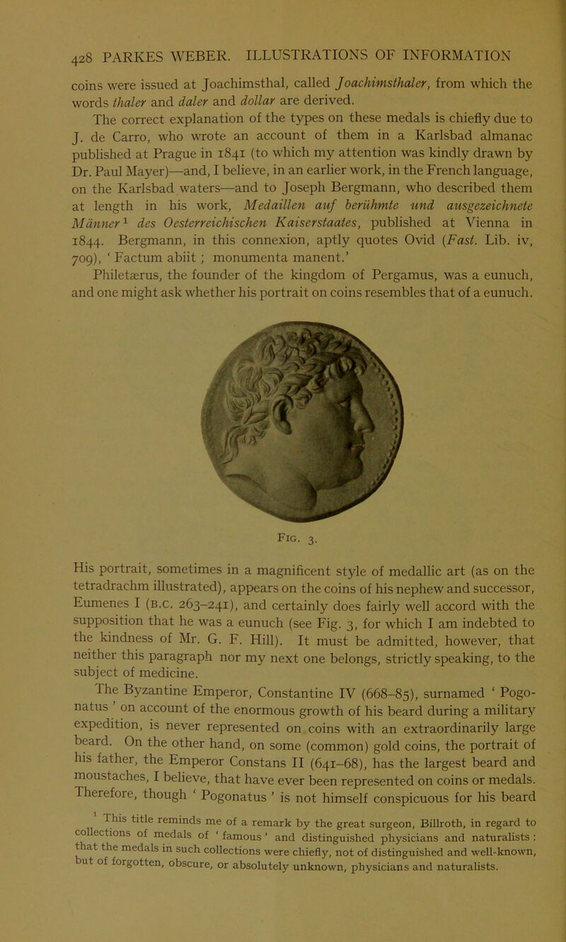 coins were issued at Joachimsthal, called Joachimsthaler, from which the words thaler and daler and dollar are derived. The correct explanation of the types on these medals is chiefly due to J. de Carro, who wrote an account of them in a Karlsbad almanac published at Prague in 1841 (to which my attention was kindly drawn by Dr. Paul Mayer)—and, I believe, in an earlier work, in the French language, on the Karlsbad waters—and to Joseph Bergmann, who described them at length in his work, Medaillen auf beruhmte und ausgezeichnete Manner1 des 0esterreichischen Kaiserstaates, published at Vienna in 1844. Bergmann, in this connexion, aptly quotes Ovid (Fast. Lib. iv, 709), ‘ Factum abiit ; monumenta manent.’ Philetterus, the founder of the kingdom of Pergamus, was a eunuch, and one might ask whether his portrait on coins resembles that of a eunuch. His portrait, sometimes in a magnificent style of medallic art (as on the tetradrachm illustrated), appears on the coins of his nephew and successor, Eumenes I (b.c. 263-241), and certainly does fairly well accord with the supposition that he was a eunuch (see Fig. 3, for which I am indebted to the kindness of Mr. G. F. Hill). It must be admitted, however, that neither this paragraph nor my next one belongs, strictly speaking, to the subject of medicine. The Byzantine Emperor, Constantine IV (668-85), surnamed ‘ Pogo- natus on account of the enormous growth of his beard during a military expedition, is never represented on coins with an extraordinarily large beard. On the other hand, on some (common) gold coins, the portrait of his father, the Emperor Constans II (641-68), has the largest beard and moustaches, I believe, that have ever been represented on coins or medals. Therefore, though ‘ Pogonatus ’ is not himself conspicuous for his beard I his title reminds me of a remark by the great surgeon, Billroth, in regard to collections of medals of ‘ famous ’ and distinguished physicians and naturalists : that the medals in such collections were chiefly, not of distinguished and well-known, nit of forgotten, obscure, or absolutely unknown, physicians and naturalists. Fig. 3.