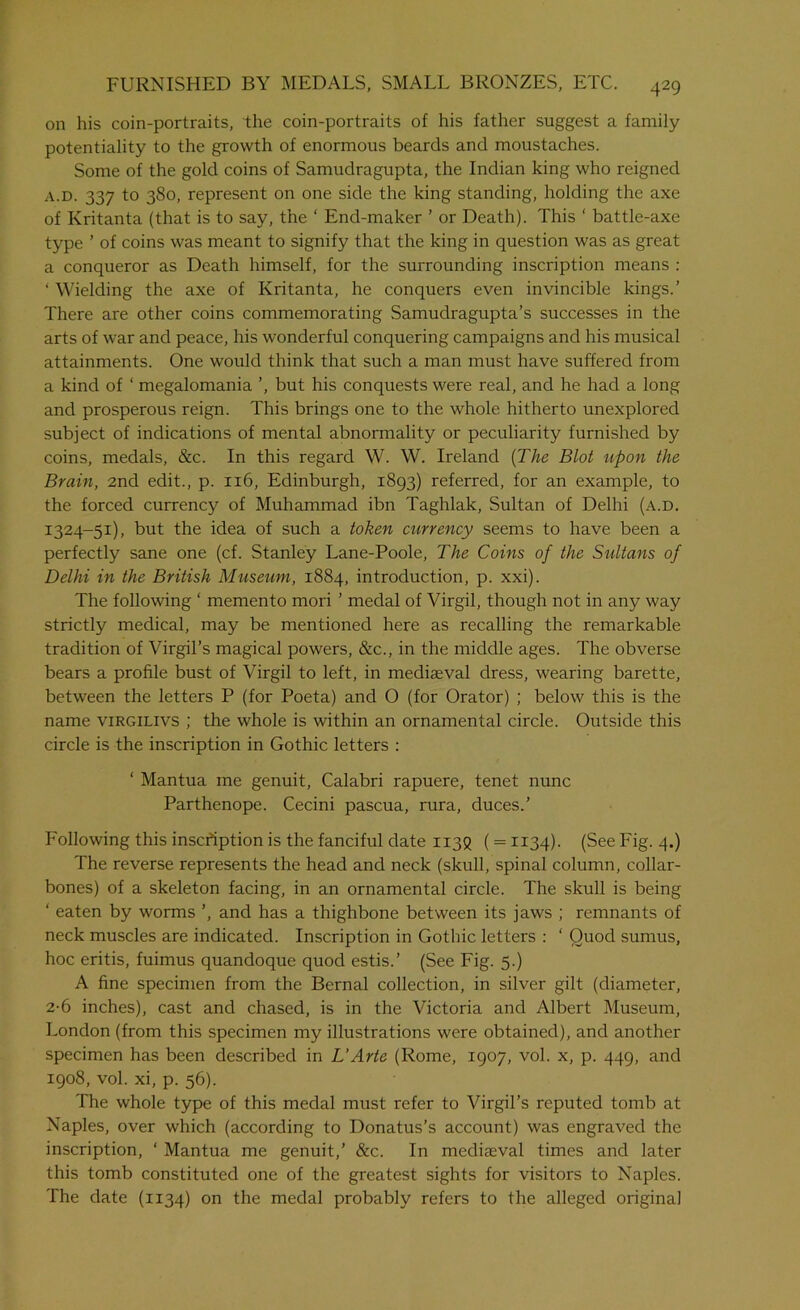on his coin-portraits, the coin-portraits of his father suggest a family potentiality to the growth of enormous beards and moustaches. Some of the gold coins of Samudragupta, the Indian king who reigned a.d. 337 to 380, represent on one side the king standing, holding the axe of Kritanta (that is to say, the ‘ End-maker ’ or Death). This ‘ battle-axe type ’ of coins was meant to signify that the king in question was as great a conqueror as Death himself, for the surrounding inscription means : ‘ Wielding the axe of Kritanta, he conquers even invincible kings.’ There are other coins commemorating Samudragupta’s successes in the arts of war and peace, his wonderful conquering campaigns and his musical attainments. One would think that such a man must have suffered from a kind of ‘ megalomania ’, but his conquests were real, and he had a long and prosperous reign. This brings one to the whole hitherto unexplored subject of indications of mental abnormality or peculiarity furnished by coins, medals, &c. In this regard W. W. Ireland (The Blot upon the Brain, 2nd edit., p. 116, Edinburgh, 1893) referred, for an example, to the forced currency of Muhammad ibn Taghlak, Sultan of Delhi (a.d. 1324-51), but the idea of such a token currency seems to have been a perfectly sane one (cf. Stanley Lane-Poole, The Coins of the Sultans of Delhi in the British Museum, 1884, introduction, p. xxi). The following ‘ memento mori ’ medal of Virgil, though not in any way strictly medical, may be mentioned here as recalling the remarkable tradition of Virgil’s magical powers, &c., in the middle ages. The obverse bears a profile bust of Virgil to left, in mediaeval dress, wearing barette, between the letters P (for Poeta) and O (for Orator) ; below this is the name virgilivs ; the whole is within an ornamental circle. Outside this circle is the inscription in Gothic letters : ‘ Mantua me genuit, Calabri rapuere, tenet nunc Parthenope. Cecini pascua, rura, duces.’ Following this inscription is the fanciful date 1138 ( = 1134). (See Fig. 4.) The reverse represents the head and neck (skull, spinal column, collar- bones) of a skeleton facing, in an ornamental circle. The skull is being ‘ eaten by worms ’, and has a thighbone between its jaws ; remnants of neck muscles are indicated. Inscription in Gothic letters : ‘ Quod sumus, hoc eritis, fuimus quandoque quod estis.’ (See Fig. 5.) A fine specimen from the Bernal collection, in silver gilt (diameter, 2-6 inches), cast and chased, is in the Victoria and Albert Museum, London (from this specimen my illustrations were obtained), and another specimen has been described in L'Arte (Rome, 1907, vol. x, p. 449, and 1908, vol. xi, p. 56). The whole type of this medal must refer to Virgil’s reputed tomb at Naples, over which (according to Donatus’s account) was engraved the inscription, ‘ Mantua me genuit,’ &c. In mediaeval times and later this tomb constituted one of the greatest sights for visitors to Naples. The date (1134) on the medal probably refers to the alleged original