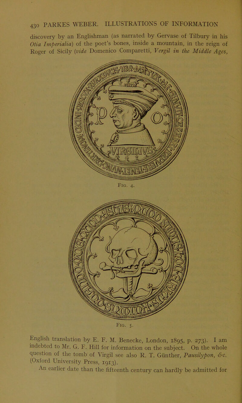 discovery by an Englishman (as narrated by Gervase of Tilbury in his Otia Imperialia) of the poet’s bones, inside a mountain, in the reign of Roger of Sicily {vide Domenico Comparetti, Vergil in the Middle Ages, Fig. 4. Fig. 5. English translation by E. F. M. Benecke, London, 1895, p. 273). I am indebted to Mr. G. F. Hill for information on the subject. On the whole question of the tomb of Virgil see also R. T. Gunther, Pausilypon, &c. (Oxford University Press, 1913). An earlier date than the fifteenth century can hardly be admitted for