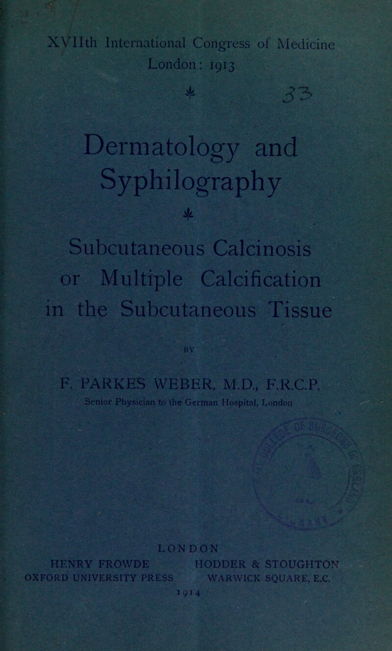 XVIIth International Congress of Medicine London: 191 * Dermatology and Syphilography * Subcutaneous Calcinosis or Multiple Calcification in the Subcutaneous Tissue LONDON HENRY FROWDE HODDER & STOUGHTON OXFORD UNIVERSITY PRESS WARWICK SQUARE, E.C. 1914