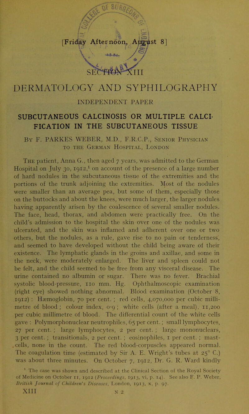 [Frid st 8] DERMATOLOGY AND SYPHILOGRAPHY INDEPENDENT PAPER SUBCUTANEOUS CALCINOSIS OR MULTIPLE CALCI- FICATION IN THE SUBCUTANEOUS TISSUE By F. PARKES WEBER, M.D., F.R.C.P., Senior Physician to the German Hospital, London The patient, Anna G., then aged 7 years, was admitted to the German Hospital on July 30, 1912,1 on account of the presence of a large number of hard nodules in the subcutaneous tissue of the extremities and the portions of the trunk adjoining the extremities. Most of the nodules were smaller than an average pea, but some of them, especially those on the buttocks and about the knees, were much larger, the larger nodules having apparently arisen by the coalescence of several smaller nodules. The face, head, thorax, and abdomen were practically free. On the child’s admission to the hospital the skin over one of the nodules was ulcerated, and the skin was inflamed and adherent over one or two others, but the nodules, as a rule, gave rise to no pain or tenderness, and seemed to have developed without the child being aware of their existence. The lymphatic glands in the groins and axillae, and some in the neck, were moderately enlarged. The liver and spleen could not be felt, and the child seemed to be free from any visceral disease. The urine contained no albumin or sugar. There was no fever. Brachial systolic blood-pressure, no mm. Hg. Ophthalmoscopic examination (right eye) showed nothing abnormal. Blood examination (October 8, 1912) : Haemoglobin, 70 per cent. ; red cells, 4,070,000 per cubic milli- metre of blood; colour index, 0-9; white cells (after a meal). 11,200 per cubic millimetre of blood. The differential count of the white cells gave : Polymorphonuclear neutrophiles, 65 per cent.; small lymphocytes, 27 per cent. ; large lymphocytes, 2 per cent. ; large mononuclears, 3 per cent. ; transitionals, 2 per cent. ; eosinophiles, 1 per cent. ; mast- , cells, none in the count. The red blood-corpuscles appeared normal. The coagulation time (estimated by Sir A. E. Wright’s tubes at 250 C.) was about three minutes. On October 7, 1912, Dr. G. R. Ward kindly 1 The case was shown and described at the Clinical Section of the Royal Society of Medicine on October 11, 1912 (Proceedings, 1913, vi, p. 14). See also F. P. Weber, British Journal of Children’s Diseases, London, 1913, x, p. 97. XIII N 2