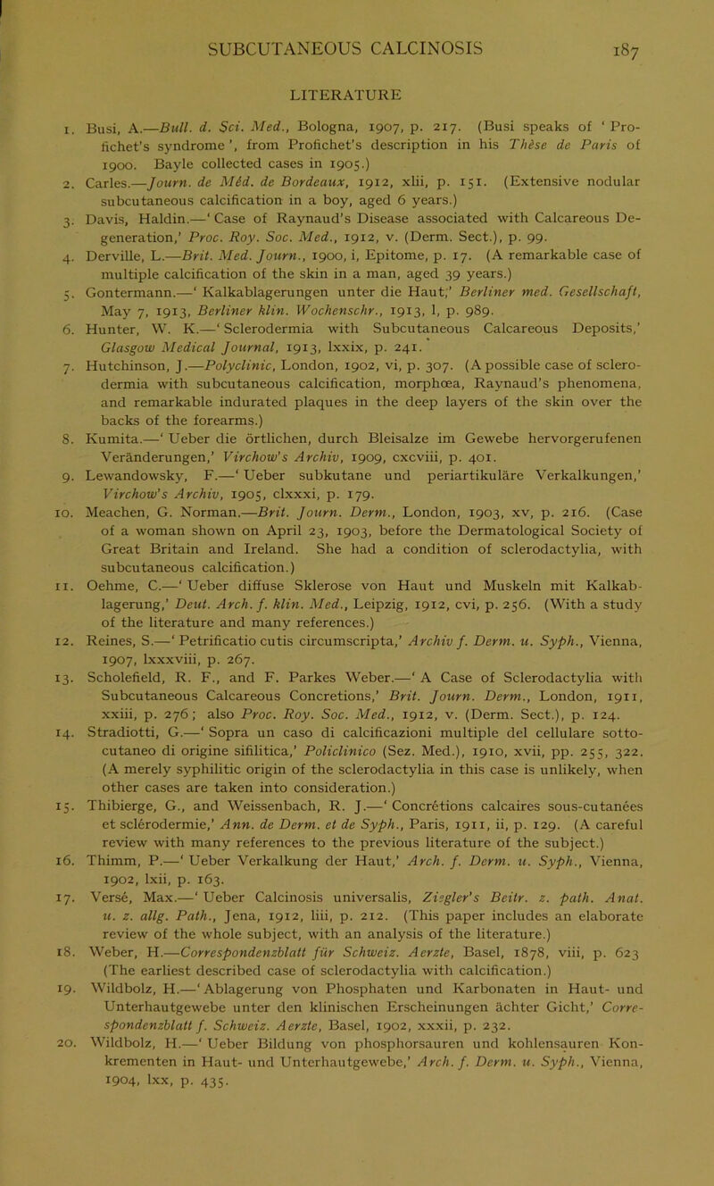 LITERATURE 1. Busi, A.—Bull. d. Sci. Med., Bologna, 1907, p. 217. (Busi speaks of ‘ Pro- fichet’s syndrome from Profichet’s description in his These de Paris of 1900. Bayle collected cases in 1905.) 2. Carles.—Journ. de Mid. de Bordeaux, 1912, xlii, p. 151. (Extensive nodular subcutaneous calcification in a boy, aged 6 years.) 3. Davis, Haldin.—‘ Case of Raynaud’s Disease associated with Calcareous De- generation,’ Proc. Roy. Soc. Med., 1912, v. (Derm. Sect.), p. 99. 4. Derville, L.—Brit. Med. Journ., 1900, i, Epitome, p. 17. (A remarkable case of multiple calcification of the skin in a man, aged 39 years.) 5. Gontermann.—‘ Kalkablagerungen unter die Haut;’ Berliner med. Gesellschaft, May 7, 1913, Berliner klin. Wochenschr., 1913, 1, p. 989. 6. Hunter, W. K.—‘ Sclerodermia with Subcutaneous Calcareous Deposits,’ Glasgow Medical Journal, 19x3, Ixxix, p. 241. 7. Hutchinson, J.—Polyclinic, London, 1902, vi, p. 307. (Apossible case of sclero- dermia with subcutaneous calcification, morphoea, Raynaud’s phenomena, and remarkable indurated plaques in the deep layers of the skin over the backs of the forearms.) 8. Kumita.—‘ Ueber die ortlichen, durch Bleisalze im Gewebe hervorgerufenen Veranderungen,’ Virchow's Archiv, 1909, cxcviii, p. 401. 9. Lewandowsky, F.—‘ Ueber subkutane und periartikulare Verkalkungen,’ Virchow’s Archiv, 1905, clxxxi, p. 179. 10. Meachen, G. Norman.—Brit. Journ. Derm., London, 1903, xv, p. 2x6. (Case of a woman shown on April 23, 1903, before the Dermatological Society of Great Britain and Ireland. She had a condition of sclerodactylia, with subcutaneous calcification.) 11. Oehme, C.—‘Ueber diffuse Sklerose von Haut und Muskeln mit Kalkab- lagerung,’ Deut. Arch. f. klin. Med., Leipzig, 1912, evi, p. 256. (With a study of the literature and many references.) 12. Reines, S.—‘ Petrificatio cutis circumscripta,’ Archiv f. Derm. u. Syph., Vienna, 1907, lxxxviii, p. 267. 13. Scholefield, R. F., and F. Parkes Weber.—‘ A Case of Sclerodactylia with Subcutaneous Calcareous Concretions,’ Brit. Journ. Derm., London, 1911, xxiii, p. 276; also Proc. Roy. Soc. Med., 1912, v. (Derm. Sect.), p. 124. 14. Stradiotti, G.—‘ Sopra un caso di calcificazioni multiple del cellulare sotto- cutaneo di origine sifilitica,’ Policlinico (Sez. Med.), 1910, xvii, pp. 255, 322. (A merely syphilitic origin of the sclerodactylia in this case is unlikely, when other cases are taken into consideration.) 15. Thibierge, G., and Weissenbach, R. J.—‘Concretions calcaires sous-cutanees et sclerodermie,’ Ann. de Derm, et de Syph., Paris, 1911, ii, p. 129. (A careful review with many references to the previous literature of the subject.) 16. Thimm, P.—‘ Ueber Verkalkung der Haut,’ Arch. f. Derm. u. Syph., Vienna, 1902, lxii, p. 163. 17. Verse, Max.—‘ Ueber Calcinosis universalis, Ziegler’s Beitr. z. path. Anat. u. z. allg. Path., Jena, 1912, liii, p. 212. (This paper includes an elaborate review of the whole subject, with an analysis of the literature.) 18. Weber, H.—Correspondenzblatt fur Schweiz. Aerzte, Basel, 1878, viii, p. 623 (The earliest described case of sclerodactylia with calcification.) 19. Wildbolz, H.—‘Ablagerung von Phosphaten und Karbonaten in Haut- und Unterhautgewebe unter den klinischen Erscheinungen achter Gicht,’ Corre- spondenzblatt f. Schweiz. Aerzte, Basel, 1902, xxxii, p. 232. 20. Wildbolz, H.—' Ueber Bildung von phosphorsauren und kohlensauren Kon- krementen in Haut- und Unterhautgewebe,’ Arch. f. Derm. u. Syph., Vienna, 1904, lxx, p. 435.