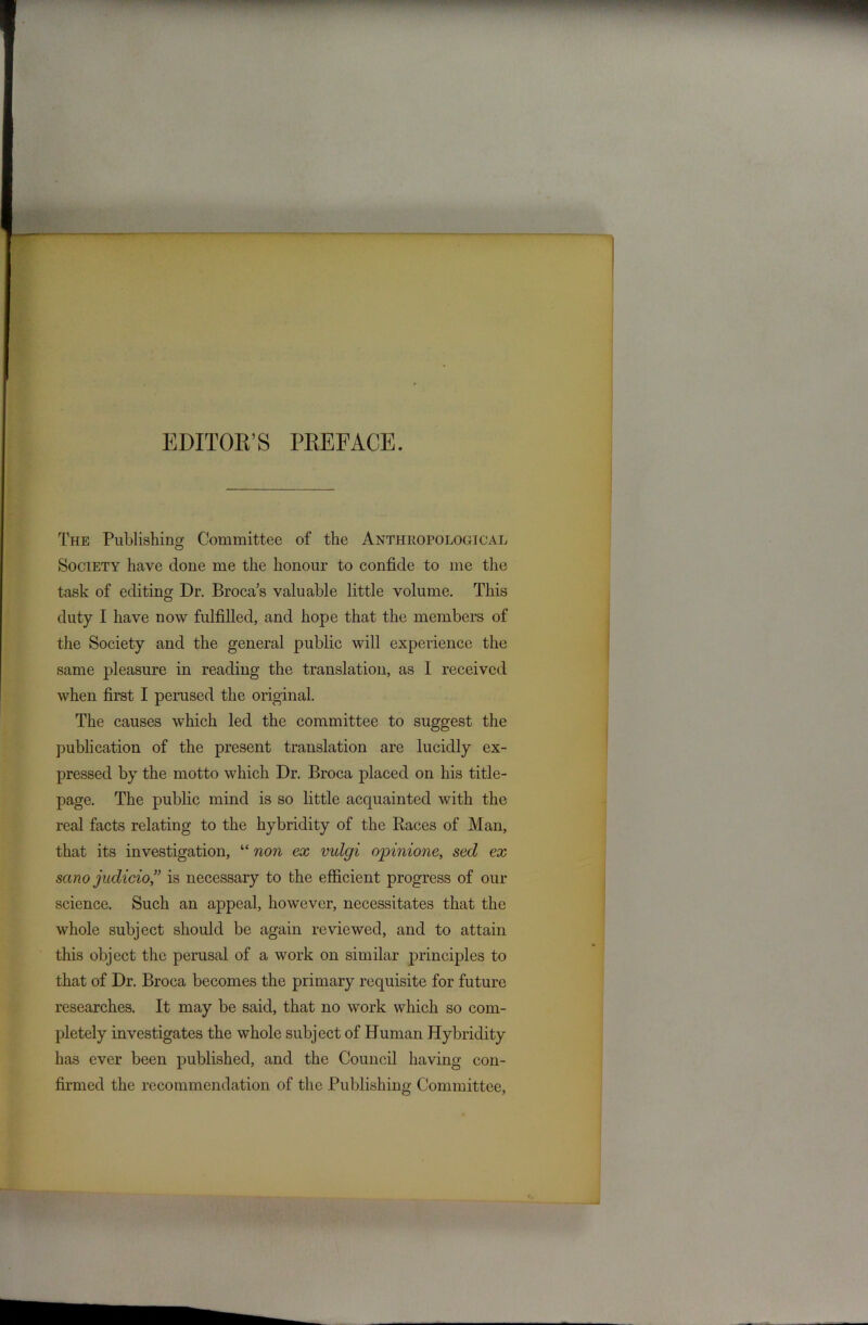 EDITOK’S PEEFACE. The Publishing Committee of the Anthropological Society heave done me the honour to confide to me the task of editing Dr. Broca’s valuable little volume. This duty I have now fulfilled, and hope that the members of the Society and the general public will experience the same pleasure in reading the translation, as I received when first I perused the original. The causes which led the committee to suggest the publication of the present translation are lucidly ex- pressed by the motto which Dr. Broca placed on his title- page. The public mind is so little acquainted with the real facts relating to the hybridity of the Races of Man, that its investigation, “ non ex vulgi opinione, sed ex sano judicio,” is necessary to the efficient progress of our science. Such an appeal, however, necessitates that the whole subject should be again reviewed, and to attain this object the perusal of a work on similar principles to that of Dr. Broca becomes the primary requisite for future researches. It may be said, that no work which so com- pletely investigates the whole subject of Human Hybridity has ever been published, and the Council having con- firmed the recommendation of the Publishing Committee,