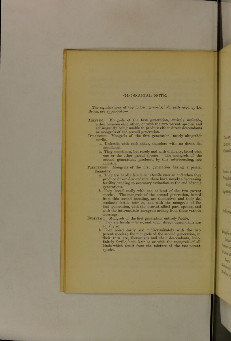 GLOSSAEIAL NOTE. The significations of the following words, habitually used by Dr. Broca, are appended:— Agenesic. Mongrels of the first generation, entirely unfertile, either between each other, or with the two parent species, and consequently being unable to produce either direct descendants . or mongrels of the seeond generation. Dysgenesic. Mongrels of the first generation, nearly altogether sterile. a. Unfertile with each other, therefore with no direct de- scendants. h. They sometimes, but rarely and with difficulty, breed with one or the other parent species. The mongrels of the second generation, produced by this interbreeding, are infertile. Paragenesic. Mongrels of the first generation having a partial fecundity. a. They are hardly fertile or infertile inter se, and when they produce direct descendants, these have merely a deereasing fertility, tending to necessary extinction at the end of some generations. 1. They breed easily vdth one at least of the two parent species. The mongrels of the second generation, issued from this second breeding, are themselves and their de- sendants fertile inter se, and with the mongrels of the first generation, with the nearest allied pure species, and with the intermediate mongrels arising from these various crossings. Eugenesic. Mongrels of the first generation entirely fertile. a. They are fertile inter se, and their direct descendants are equally so. b. They breed easily and indiscriminately with the two parent species; the mongrels of the second generation, in their turn are, themselves and their descendants, inde- finitely fertile, both inter se or with the mongrels of all kinds which result from the mixture of the two parent species.