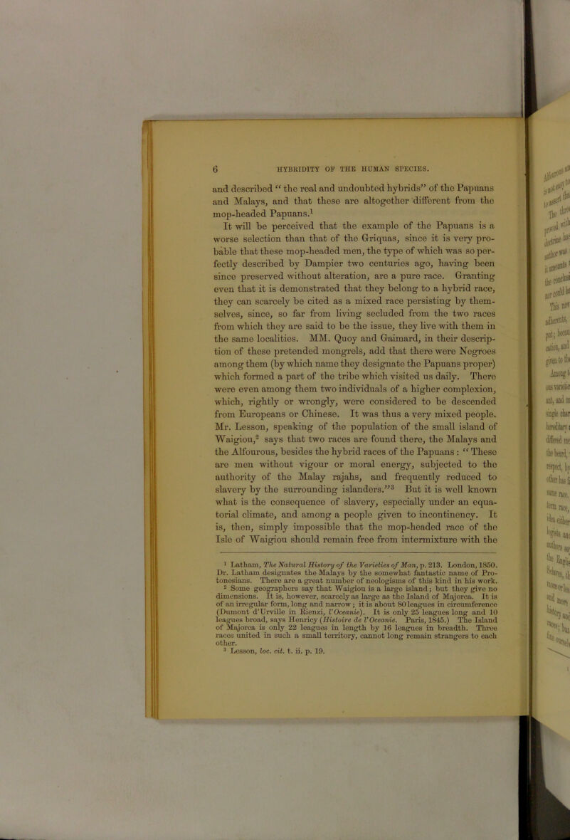 and described “ tbe real and undoubted hybrids'^ of the Papuans and Malays, and that these are altogether different from the mop-headed Papuans.’^ It will be perceived that the example of the Papuans is a worse selection than that of the G-riquas, since it is very pro- bable that these mop-headed men, the type of which was so per- fectly described by Dampier two centuries ago, having been since preserved without alteration, are a pure race. Granting even that it is demonstrated that they belong to a hybrid race, they can scarcely be cited as a mixed race persisting by them- selves, since, so far from living secluded from the two races from which they are said to be the issue, they live with them in the same localities. MM. Quoy and Graimard, in their descrip- tion of these pretended mongrels, add that there were Negroes among them (by which name they designate the Papuans proper) which formed a part of the tribe which visited us daily. There were even among them two individuals of a higher complexion, which, rightly or wrongly, were considered to be descended from Europeans or Chinese. It was thus a very mixed people. Mr. Lesson, speaking of the population of the small island of Waigiou,® says that two races are found there, the Malays and the Alfourous, besides the hybrid races of the Papuans : “ These are men without vigour or moral energy, subjected to the authority of the Malay rajahs, and frequently reduced to slavery by the surrounding islanders.^^^ But it is well known what is the consequence of slavery, especially under an equa- torial climate, and among a people given to incontinency. It is, then, simply impossible that the mop-headed race of the Isle of Waigiou should remain free from intermixture with the 1 Latham, The Natural History of the Varieties of Man, p. 213. London, 1850. Dr. Latham designates the Malays by the somewhat fantastic name of Pro- tonesians. There are a great number of neologisms of this kind in his work.  Some geographers say that Waigiou is a large island; but they give no dimensions. It is, however, scai-cely as large as the Island of Majorca. It is of an irregular form, long and narrow; it is about 80 leagues in circumference (Dumont d’Urville in Eienzi, I’Oceanie). It is only 25 leagues long and 10 leagues broad, says Henricy {Histoire de I’Oceanie. Paris, 1845.) The Island of Majorca is only 22 leagues in length by 16 leagues in breadth. Three races united in such a small tendtory, cannot long remain strangers to each other. 3 Lesson, loc. cit. t. ii. p. 19.