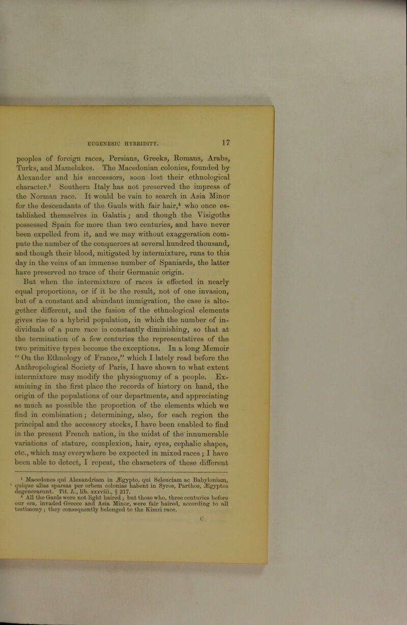 peoples of foreign races, Persians, Greeks, Eomans, Arabs, Turks, and Mamelukes. Tbe Macedonian colonies, founded by- Alexander and his successors, soon lost their ethnological character.® Southern Italy has not preserved the impress of the Norman race. It would be vain to search in Asia Minor for the descendants of the Gauls with fair hair,'*’ who once es- tabhshed themselves in Galatia; and though the Visigoths possessed Spain for more than two centuries, and have never been expelled from it, and we may without exaggeration com- pute the number of the conquerors at several hundred thousand, and though their blood, mitigated by intermixture, runs to this day in the veins of an immense number of Spaniards, the latter have preserved no trace of their Germanic origin. But when the intermixture of races is effected in nearly equal proportions^ or if it be the result, not of one invasion, but of a constant and abundant immigration, the case is alto- gether different, and the fusion of the ethnological elements gives rise to a hybrid population, in which the number of in- dividuals of a pure race is constantly diminishing, so that at the tennination of a few centuries the representatives of the two primitive types become the exceptions. In a long Memoir “ On the Ethnology of France,” which I lately read before the Anthropological Society of Paris, I have sho-wn to what extent intermixture may modify the physiognomy of a people. Ex- amining in the first place the records of history on hand, the origin of the populations of our departments, and appreciating as much as possible the proportion of the elements which we find in combination; determim’ng, also, for each region the principal and the accessory stocks, I have been enabled to find in the present French nation, in the midst of the' innumerable variations of stature, complexion, hair, eyes, cephalic shapes, etc., which may everywhere be expected in mixed races; I have been able to detect, I repeat, the chai’acters of these different * Macedones qui Alexandriam in .fflgypto, qui Seleuciam ac Babyloniam, quique alias sparsas per orbem colonias habent in Syros, Partbos, AEgyptos degenerarunt. Tit. L., Ub. xxxviii., § 217. ■* All the Gauls wore not light haired; but those -who, three centuries before our era, invaded Greece and Asia Minor, were fair haired, according to aU testimony; they consequently belonged to the Kimri race. C