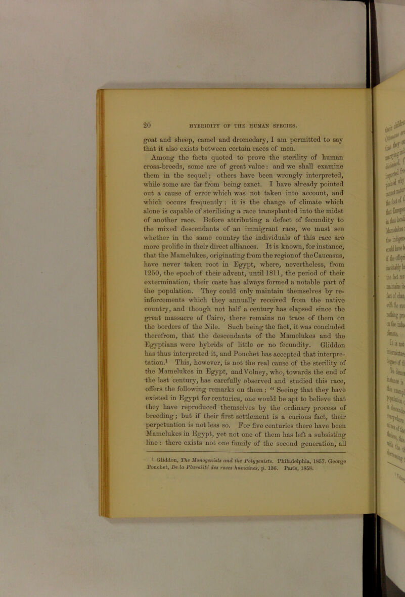 goat and sheep, camel and dromedary, I am permitted to say that it also exists between certain races of men. Among the facts quoted to prove the sterility of human cross-breeds, some are of great value: and we shall examine them in the sequel; others have been wrongly interpreted, while some are far from being exact. I have already pointed out a cause of error which was not taken into account, and which occurs frequently : it is the change of climate which alone is capable of sterilising a race transplanted into the midst of another race. Before attributing a defect of fecundity to the mixed descendants of an immigrant race, we must see whether in the same country the individuals of this race are more prolific in their direct alliances. It is known, for instance, that the Mamelukes, originating from the region of the Caucasus, have never taken root in Egypt, where, nevertheless, from 1250, the epoch of their advent, until 1811, the period of their extermination, their caste has always formed a notable part of the population. They could only maintain themselves by re- inforcements which they annually received from the native country, and though not half a century has elapsed since the great massacre of Cairo, there remains no trace of them on the borders of the Nile. Such being the fact, it was concluded therefrom, that the descendants of the Mamelukes and the Egyptians were hybrids of little or no fecundity. Grhddon has thus interpreted it, and Pouchet has accepted that interpre- tation.^ This, however, is not the real cause of the sterility of the Mamelukes in Egypt, andVolney, who, towards the end of the last century, has carefully observed and studied this race, offers the following remarks on them : Seeing that they have existed in Egypt for centuries, one would be apt to beheve that they have reproduced themselves by the ordinary process of breeding; but if their first settlement is a curious fact, their perpetuation is not less so. For five centmies there have been Mamelukes in Egypt, yet not one of them has left a subsisting line : there exists not one family of the second generation, all * Gliddon, The Monogcnists and the Polygenists. Pidladelphia, 1857. George Pouchet, De la Pluralite des races humaines, p. 136. Paris, 1858.