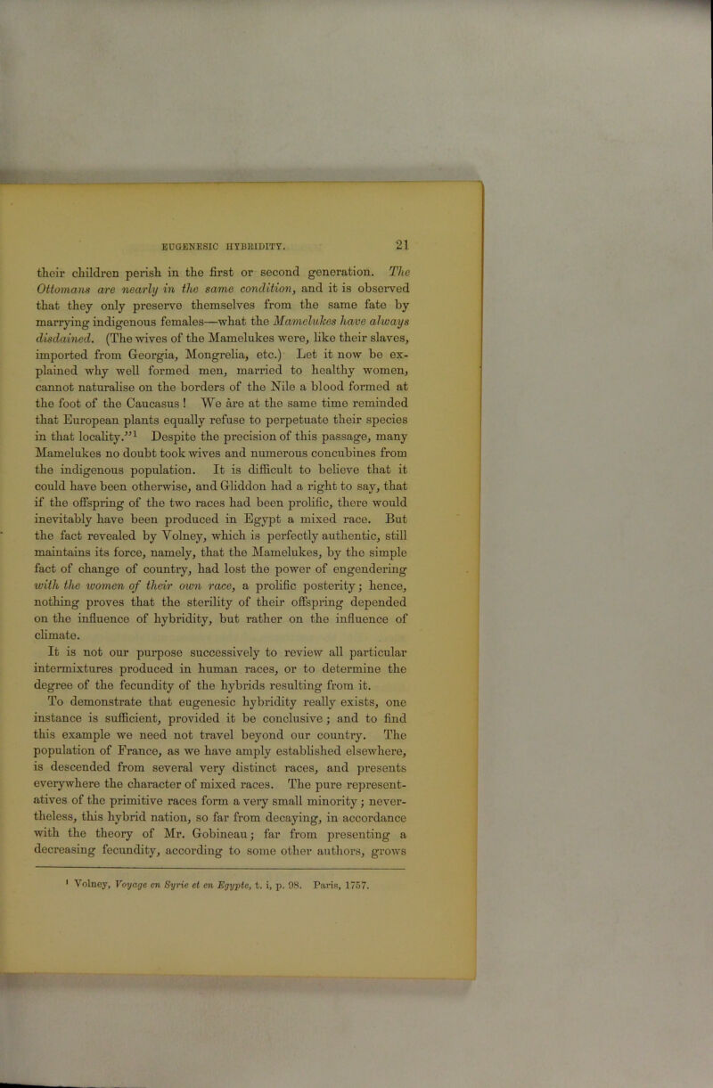 their children perish in the first or second generation. The Ottomans are nearly in the same condition, and it is observed that they only preserve themselves from the same fate by marrying indigenous females—what the Mamelukes have always disdained. (The wives of the Mamelukes were, hke their slaves, imported from Greorgia, Mongrelia, etc.) Let it now be ex- plained why well formed men, married to healthy women, cannot naturalise on the borders of the Nile a blood formed at the foot of the Caucasus ! We are at the same time reminded that European plants equally refuse to perpetuate their species in that locahty.^’^ Despite the precision of this passage, many Mamelukes no doubt took wives and numerous concubines from the indigenous population. It is difiicult to believe that it could have been otherwise, and Grliddon had a right to say, that if the offspring of the two races had been prolific, there would inevitably have been produced in Egypt a mixed race. But the fact revealed by Volney, which is perfectly authentic, still maintains its force, namely, that the Mamelukes, by the simple fact of change of country, had lost the power of engendering with the women of their own race, a prohfic posterity; hence, nothing proves that the sterility of their offspring depended on the influence of hybridity, but rather on the influence of chmate. It is not our purpose successively to review all particular intermixtures produced in human races, or to determine the degree of the fecundity of the hybrids resulting from it. To demonstrate that eugenesic hybridity really exists, one instance is sufficient, provided it be conclusive; and to find this example we need not travel beyond our country. The population of France, as we have amply established elsewhere, is descended from several very distinct races, and presents everywhere the character of mixed races. The pure represent- atives of the primitive races form a very small minority -, never- theless, this hybrid nation, so far from decaying, in accordance with the theory of Mr. Gobineau; far from presenting a decreasing fecundity, according to some other authors, grows Volney, Voyage cn Syrie et en Egypte, t. i, p. 98. Paris, 1757.